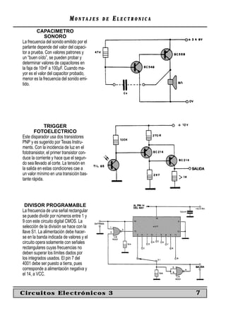 MONTAJES       DE   ELECTRONICA
         CAPACIMETRO
              SONORO
La frecuencia del sonido emitido por el
parlante depende del valor del capaci-
tor a prueba. Con valores patrones y
un “buen oído”, se pueden probar y
determinar valores de capacitores en
la faja de 10nF a 100µF. Cuando ma-
yor es el valor del capacitor probado,
menor es la frecuencia del sonido emi-
tido.




              TRIGGER
        FOTOELECTRICO
Este disparador usa dos transistores
PNP y es sugerido por Texas Instru-
ments. Con la incidencia de luz en el
fototransistor, el primer transistor con-
duce la corriente y hace que el segun-
do sea llevado al corte. La tensión en
la salida en estas condiciones cae a
un valor mínimo en una transición bas-
tante rápida.




  DIVISOR PROGRAMABLE
La frecuencia de una señal rectangular
se puede dividir por números entre 1 y
9 con este circuito digital CMOS. La
selección de la división se hace con la
llave S1. La alimentación debe hacer-
se en la banda indicada de valores y el
circuito opera solamente con señales
rectangulares cuyas frecuencias no
deben superar los límites dados por
los integrados usados. El pin 7 del
4001 debe ser puesto a tierra, pues
corresponde a alimentación negativa y
el 14, a VCC.


Circuitos Electrónicos 3                                       7
 