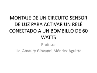 MONTAJE DE UN CIRCUITO SENSOR
DE LUZ PARA ACTIVAR UN RELÉ
CONECTADO A UN BOMBILLO DE 60
WATTS
Profesor
Lic. Amaury Giovanni Méndez Aguirre
 