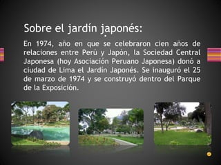Sobre el jardín japonés: 
• 
En 1974, año en que se celebraron cien años de 
relaciones entre Perú y Japón, la Sociedad Central 
Japonesa (hoy Asociación Peruano Japonesa) donó a 
ciudad de Lima el Jardín Japonés. Se inauguró el 25 
de marzo de 1974 y se construyó dentro del Parque 
de la Exposición. 
 