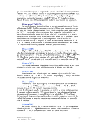 SEMINARIO: Montaje y configuración del PC

que cada fabricante disponía de sus productos y nunca sobresalía de forma significativa
sobre los otros. Esta tendencia cambió en la siguiente generación en la que INTEL hizo
su estreno como fabricante de Chipset. Este es el motivo por el que en la quinta
generación se contemplan los chipset para PENTIUM de INTEL de forma única,
dejando de lado a otros fabricantes que poco pudieron hacer durante esa generación.

        Chipset para PENTIUM.
        Se trata de la quinta generación. Dada la relevancia que el mercado de Chipset
había tomado, INTEL decidió aventurarse y producir Chipset para sus propios micros.
Eso tenia sus ventajas e inconvenientes. Como ventaja destacable, nadie conoce mejor
que INTEL sus propios microprocesadores. Esto le permite realizar diseños que
aprovechan al máximo las prestaciones de sus micros. El inconveniente es la falta de
experiencia que, en algunos casos, les llevó a diseñar Chipset que se quedaban “cortos”
ante determinadas configuraciones. Además le permitió afianzar mas su casi
exclu sividad en el entorno PC dejando de lado a productores de Chipset como SIS o
VIA TECHNOLOGIES dominando el mercado de forma absoluta desde 1993 a 1997.
Los chipset comercializados por INTEL para esta generación fueron:

       Chipset 430LX
       El primer Chipset de Intel para PENTIUM en frecuencias de trabajo de 60 a 66
Mhz. Duró bastante poco, arrastrado por el fracaso espectacular del microprocesador
que apareció con errores y tuvo que ser rápidamente sustituido por los PENTIUM a 90 y
100 Mhz. Como características, trabajaba a 5v, soportando 128Mb de RAM dando
soporte al “nuevo” bus aparecido en la generación anterior y ya estandarizado: el PCI.

      Chipset 430NX
      Cabe destacar el soporte para placas con microprocesadores duales y 512 Kb de
memoria caché asíncrona. P uede trabajar con micros de 90 Mhz hasta 133 Mhz.

       Chipset 430FX
       Probablemente haya sido el chipset mas conocido bajo el nombre de Triton,
admite la memoria EDO y el bus PCI 2.0. Admite “plug and play” y maneja dos canales
IDE con bus master integrado en modo PIO4.

        Chipset 430HX
        Denominado Triton II quizas por el éxito de su predecesor, sus características
son las mismas que el 430FX y además soporta puertos USB, bus PCI 2.1 y EISA,
memoria de hasta 512 Mb en cuatro bancos de memoria.
El éxito de este chipset se debió precisamente a su control de errores en transacciones
de memoria mediante paridad y ECC. Aunque todas las características satisfacían al
mas exigente de los usuarios, el control de errores se valoró al ser INTEL el único
fabricante que lo implementó en su chipset. Esto permitió crear casi un monopolio de
exclusividad cuando se requerían maquinas que no dejasen de trabajar por un simple
error de memoria.

        Chipset 430VX
        Se le llamó Triton III, era la versión “domestica” del HX, ya que no soportaba
control de paridad, ECC ni procesamiento dual. además vuelve a establecer el limite de
memoria en 128 Mb, la ventaja claro esta era un precio mas económico.


Alfonso Esteso Ayuso                                                                      10
Dpto. Técnico E.S.I. Madrid
 
