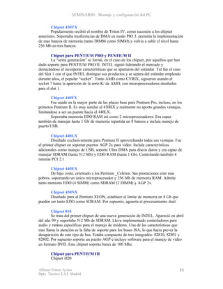SEMINARIO: Montaje y configuración del PC


        Chipset 430TX
        Popularmente recibió el nombre de Triton IV, como sucesión a los chipset
anteriores. Soportaba trasferencias de DMA en modo PIO 3. permitía la implementación
de mas bancos de memoria (tanto DIMM como SIMM) y volvía a subir el nivel hasta
256 Mb en tres bancos.

        Chipset para PENTIUM PRO y PENTIUM II
        La “sexta generación” se formó, en el caso de los chipset, por aquellos que han
dado soporte para PENTIUM PRO/II. INTEL siguió liderando el mercado y
destacándose al incorporar características que se apartaron del estándar. Tal fue el caso
del Slot 1 con el que INTEL distingue sus pr oductos y se separa del estándar empleado
durante años, el popular “socket”. Tanto AMD como CYRIX, siguieron usando el
socket 7 hasta la aparición de la serie K/ de AMD, con microprocesadores diseñados
para el slot 1.

       Chipset 440FX
       Fue usado en la mayor parte de las placas base para Pentium Pro, incluso, en los
primeros Pentium II. Es muy similar al 430HX y realmente no aporto grandes ventajas,
limitándose a ser un puente hacia el 440LX.
       Soportaba memoria EDO RAM así como 2 microprocesadores. Era capaz
también de manejar hasta 1 Gb de memoria repartida en 8 bancos e incluía manejo de
puerto USB.

       Chipset 440LX
       Diseñado exclusivamente para Pentium II aprovechando todas sus ventajas. Fue
el primer chipset en soportar puertos AGP 2x para video. Incluía características
adicionales como manejo de USB, soporte Ultra DMA para discos duros y era capaz de
manejar SDRAM (hasta 512 Mb) y EDO RAM (hasta 1 Gb). Controlando también 4
ranuras PCI 2.1

       Chipset 440EX
       De bajo coste, orientado a los Pentium _Celeron. Sus prestaciones eran mas
pobres, soportando un único microprocesador y 256 Mb de memoria RAM. Admite
tanto memoria EDO (4 SIMM) como SDRAM (2 DIMM) y AGP 2x.

       Chipset 450NX
       Diseñado para el Pentium XEON, establece el limite de memoria en 8 Gb que
pueden ser tanto EDO como SDRAM. Por supuesto, aguanta el procesamiento dual.

       Chipset 810
       Se trata del primer chipset de una nueva generación de INTEL. Apareció en abril
del año 99 y soportaba 512 Mb de SDRAM. Lleva implementado controladores para
audio y rutinas especificas para el manejo de módems. Una de las características que
mas llama la atención es la falta de soporte para los buses ISA, lo que hacia prever la
desaparición de este tipo de bus. Estaba compuesto de tres integrados: 82810, 82801 y
82802. Por supuesto soporta un puerto AGP e incluye software para el manejo de video
en formato DVD. Este chipset soporta buses de 100 Mhz.

       Chipset para PENTIUM III
       Chipset i820

Alfonso Esteso Ayuso                                                                    11
Dpto. Técnico E.S.I. Madrid
 