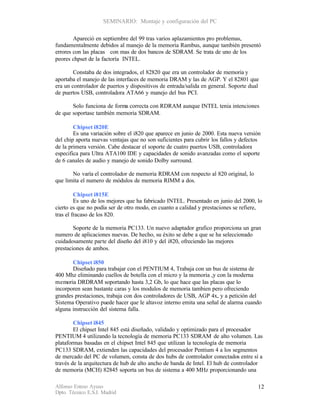 SEMINARIO: Montaje y configuración del PC

        Apareció en septiembre del 99 tras varios aplazamientos pro problemas,
fundamentalmente debidos al manejo de la memoria Rambus, aunque también presentó
errores con las placas con mas de dos bancos de SDRAM. Se trata de uno de los
peores chpset de la factoría INTEL.

        Constaba de dos integrados, el 82820 que era un controlador de memoria y
aportaba el manejo de las interfaces de memoria DRAM y las de AGP. Y el 82801 que
era un controlador de puertos y dispositivos de entrada/salida en general. Soporte dual
de puertos USB, controladora ATA66 y manejo del bus PCI.

       Solo funciona de forma correcta con RDRAM aunque INTEL tenia intenciones
de que soportase también memoria SDRAM.

        Chipset i820E
        Es una variación sobre el i820 que aparece en junio de 2000. Esta nueva versión
del chip aporta nuevas ventajas que no son suficientes para cubrir los fallos y defectos
de la primera versión. Cabe destacar el soporte de cuatro puertos USB, controladora
especifica para Ultra ATA100 IDE y capacidades de sonido avanzadas como el soporte
de 6 canales de audio y manejo de sonido Dolby surround.

       No varía el controlador de memoria RDRAM con respecto al 820 original, lo
que limita el numero de módulos de memoria RIMM a dos.

         Chipset i815E
         Es uno de los mejores que ha fabricado INTEL. Presentado en junio del 2000, lo
cierto es que no podía ser de otro modo, en cuanto a calidad y prestaciones se refiere,
tras el fracaso de los 820.

        Soporte de la memoria PC133. Un nuevo adaptador grafico proporciona un gran
numero de aplicaciones nuevas. De hecho, su éxito se debe a que se ha seleccionado
cuidadosamente parte del diseño del i810 y del i820, ofreciendo las mejores
prestaciones de ambos.

       Chipset i850
       Diseñado para trabajar con el PENTIUM 4, Trabaja con un bus de sistema de
400 Mhz eliminando cuellos de botella con el micro y la memoria ,y con la moderna
memoria DRDRAM soportando hasta 3,2 Gb, lo que hace que las placas que lo
incorporen sean bastante caras y los modulos de memoria tambien pero ofreciendo
grandes prestaciones, trabaja con dos controladores de USB, AGP 4x, y a petición del
Sistema Operativo puede hacer que le altavoz interno emita una señal de alarma cuando
alguna instrucción del sistema falla.

        Chipset i845
        El chipset Intel 845 está diseñado, validado y optimizado para el procesador
PENTIUM 4 utilizando la tecnología de memoria PC133 SDRAM de alto volumen. Las
plataformas basadas en el chipset Intel 845 que utilizan la tecnología de memoria
PC133 SDRAM, extienden las capacidades del procesador Pentium 4 a los segmentos
de mercado del PC de volumen, consta de dos hubs de controlador conectados entre sí a
través de la arquitectura de hub de alto ancho de banda de Intel. El hub de controlador
de memoria (MCH) 82845 soporta un bus de sistema a 400 MHz proporcionando una

Alfonso Esteso Ayuso                                                                  12
Dpto. Técnico E.S.I. Madrid
 