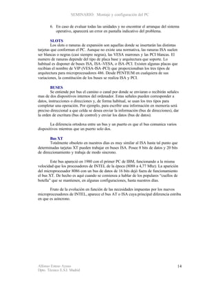 SEMINARIO: Montaje y configuración del PC

       6. En caso de evaluar todas las unidades y no encontrar el arranque del sistema
          operativo, aparecerá un error en pantalla indicativo del problema.

         SLOTS
         Los slots o ranuras de expansión son aquellas donde se insertarán las distintas
tarjetas que conforman el PC. Aunque no existe una normativa, las ranuras ISA suelen
ser blancas o negras (casi siempre negras), las VESA marrones y las PCI blancas. El
numero de ranuras depende del tipo de placa base y arquitectura que soporte. Lo
habitual es disponer de buses ISA, ISA -VESA, o ISA-PCI. Existen algunas placas que
recibían el nombre de VIP (VESA-ISA -PCI) que proporcionaban los tres tipos de
arquitectura para microprocesadores 486. Desde PENTIUM en cualquiera de sus
variaciones, la constitución de los buses se realiza ISA y PCI.

        BUSES
        Se entiende por bus el camino o canal por donde se enviaran o recibirán señales
mas de dos dispositivos internos del ordenador. Estas señales pueden corresponder a
datos, instrucciones o direcciones y, de forma habitual, se usan los tres tipos para
completar una operación. Por ejemplo, para escribir una información en memoria será
preciso direccional a que celda se desea enviar la información (bus de direcciones), dar
la orden de escritura (bus de control) y enviar los datos (bus de datos).

        La diferencia ortodoxa entre un bus y un puerto es que el bus comunica varios
dispositivos mientras que un puerto solo dos.

        Bus XT
        Totalmente obsoleto en nuestros días es muy similar al ISA hasta tal punto que
determinadas tarjetas XT pueden trabajar en buses ISA. Posee 8 bits de datos y 20 bits
de direccionamiento y trabaja de modo sincrono.

        Este bus apareció en 1980 con el primer PC de IBM, funcionando a la misma
velocidad que los procesadores de INTEL de la época (8088 a 4,77 Mhz). La aparición
del microprocesador 8086 con un bus de datos de 16 bits dejó fuera de funcionamiento
el bus XT. De hecho es aquí cuando se comienza a hablar de los populares “cuellos de
botella” que se mantienen, en algunas configuraciones, hasta nuestros días.

       Fruto de la evolución en función de las necesidades impuestas por los nuevos
microprocesadores de INTEL, aparece el bus AT o ISA cuya principal diferencia estriba
en que es asíncrono.




Alfonso Esteso Ayuso                                                                    14
Dpto. Técnico E.S.I. Madrid
 