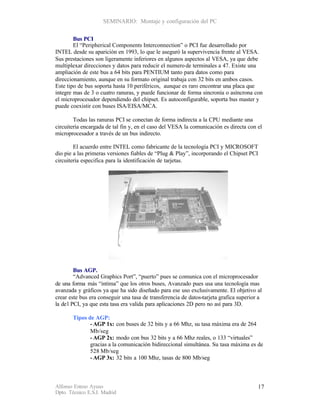 SEMINARIO: Montaje y configuración del PC


        Bus PCI
        El “Peripherical Components Interconnection” o PCI fue desarrollado por
INTEL desde su aparición en 1993, lo que le aseguró la supervivencia frente al VESA.
Sus prestaciones son ligeramente inferiores en algunos aspectos al VESA, ya que debe
multiplexar direcciones y datos para reducir el numero de terminales a 47. Existe una
ampliación de este bus a 64 bits para PENTIUM tanto para datos como para
direccionamiento, aunque en su formato original trabaja con 32 bits en ambos casos.
Este tipo de bus soporta hasta 10 periféricos, aunque es raro encontrar una placa que
integre mas de 3 o cuatro ranuras, y puede funcionar de forma sincronía o asíncrona con
el microprocesador dependiendo del chipset. Es autoconfigurable, soporta bus master y
puede coexistir con buses ISA/EISA/MCA.

        Todas las ranuras PCI se conectan de forma indirecta a la CPU mediante una
circuitería encargada de tal fin y, en el caso del VESA la comunicación es directa con el
microprocesador a través de un bus indirecto.

        El acuerdo entre INTEL como fabricante de la tecnología PCI y MICROSOFT
dio pie a las primeras versiones fiables de “Plug & Play”, incorporando el Chipset PCI
circuitería especifica para la identificación de tarjetas.




         Bus AGP.
         “Advanced Graphics Port”, “puerto” pues se comunica con el microprocesador
de una forma más “intima” que los otros buses, Avanzado pues usa una tecnología mas
avanzada y gráficos ya que ha sido diseñado para ese uso exclusivamente. El objetivo al
crear este bus era conseguir una tasa de transferencia de datos-tarjeta grafica superior a
la de l PCI, ya que esta tasa era valida para aplicaciones 2D pero no así para 3D.

       Tipos de AGP:
              - AGP 1x: con buses de 32 bits y a 66 Mhz, su tasa máxima era de 264
              Mb/seg
              - AGP 2x: modo con bus 32 bits y a 66 Mhz reales, o 133 “virtuales”
              gracias a la comunicación bidireccional simultánea. Su tasa máxima es de
              528 Mb/seg
              - AGP 3x: 32 bits a 100 Mhz, tasas de 800 Mb/seg



Alfonso Esteso Ayuso                                                                    17
Dpto. Técnico E.S.I. Madrid
 
