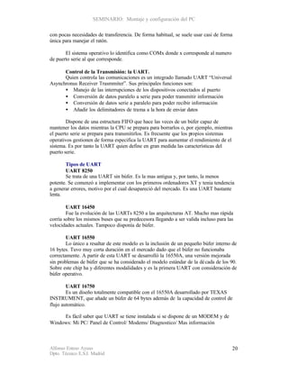 SEMINARIO: Montaje y configuración del PC

con pocas necesidades de transferencia. De forma habitual, se suele usar casi de forma
única para manejar el ratón.

       El sistema operativo lo identifica como COMx donde x corresponde al numero
de puerto serie al que corresponde.

      Control de la Transmisión: la UART.
      Quien controla las comunicaciones es un integrado llamado UART “Universal
Asynchronus Receiver Trasmmiter”. Sus principales funciones son:
      • Manejo de las interrupciones de los dispositivos conectados al puerto
      • Conversión de datos paralelo a serie para poder transmitir información
      • Conversión de datos serie a paralelo para poder recibir información
      • Añadir los delimitadores de trama a la hora de enviar datos

        Dispone de una estructura FIFO que hace las veces de un búfer capaz de
mantener los datos mientras la CPU se prepara para borrarlos o, por ejemplo, mientras
el puerto serie se prepara para transmitirlos. Es frecuente que los propios sistemas
operativos gestionen de forma especifica la UART para aumentar el rendimiento de el
sistema. Es por tanto la UART quien define en gran medida las características del
puerto serie.

       Tipos de UART
       UART 8250
       Se trata de una UART sin búfer. Es la mas antigua y, por tanto, la menos
potente. Se comenzó a implementar con los primeros ordenadores XT y tenia tendencia
a generar errores, motivo por el cual desapareció del mercado. Es una UART bastante
lenta.

        UART 16450
        Fue la evolución de las UARTs 8250 a las arquitecturas AT. Mucho mas rápida
corría sobre los mismos buses que su predecesora llegando a ser valida incluso para las
velocidades actuales. Tampoco disponía de búfer.

        UART 16550
        Lo único a resaltar de este modelo es la inclusión de un pequeño búfer interno de
16 bytes. Tuvo muy corta duración en el mercado dado que el búfer no funcionaba
correctamente. A partir de esta UART se desarrolló la 16550A, una versión mejorada
sin problemas de búfer que se ha considerado el modelo estándar de la dé cada de los 90.
Sobre este chip ha y diferentes modalidades y es la primera UART con consideración de
búfer operativo.

        UART 16750
        Es un diseño totalmente compatible con el 16550A desarrollado por TEXAS
INSTRUMENT, que añade un búfer de 64 bytes además de la capacidad de control de
flujo automático.

     Es fácil saber que UART se tiene instalada si se dispone de un MODEM y de
Windows: Mi PC/ Panel de Control/ Modems/ Diagnostico/ Mas información



Alfonso Esteso Ayuso                                                                  20
Dpto. Técnico E.S.I. Madrid
 