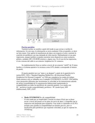 SEMINARIO: Montaje y configuración del PC




        Puertos paralelos
        También reciben su nombre a partir del modo en que envían y reciben la
información. En este caso, la información se envía mediante 8 bits en paralelo, es decir
un byte entero. Esto agiliza la transferencia de datos con respecto al serie y permite la
conexión de periféricos con mas demanda de infor mación. Habitualmente se usa para
impresoras, aunque también se pueden encontrar otros dispositivos como escáneres,
plotters, unidades ZIP, CD -ROM externos y alguno mas. En el caso de las impresoras,
el otro extremo del cable es un conector Amphenol de 36 contactos.

        Su implementación física se realiza a través de un conector “sub-D” de 25 pines
hembra y el sistema operativo lo reconoce como LPTx donde n corresponde al numero
de puerto.

        El puerto paralelo tuvo un “antes y un después” a partir de la apari ión de la
                                                                           c
norma IEEE 1284 o “Standard Signaling Method for a Bi-directional Parallel
Peripherical for Personal Computer” en 1994 que estandariza los modos de trabajo.
Hasta entonces solo se trabajaba con el estándar CENTRONICS. La IEEE 1284 habilita
cinco protocolos diferentes que incrementan la velocidad en las transmisiones además
de incluir la posibilidad de la comunicación bidireccional manteniendo la
compatibilidad con todos los periféricos de conexión paralelo. Los modos son:
PC periferico (modo comp atibilidad), periférico PC (modo byte), SPP
(bidireccional), EPP y ECP.



       •   Modo CENTRONICS o de compatibilidad
           El más usado por su simplicidad. Consiste en situar el byte que se desea
           enviar a través del puerto en los pines de envío de datos y comprobar que la
           impresora está preparada para aceptarlos. Este modo es soportado en los PCs
           actuales para guardar la compatibilidad con diseños previos, pero es
           insuficiente para periféricos que requieran velocidad, ya que no superan los
           150 Kb/seg.


Alfonso Esteso Ayuso                                                                    21
Dpto. Técnico E.S.I. Madrid
 