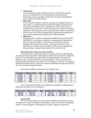 SEMINARIO: Montaje y configuración del PC


       •   Modo BYTE
           La nove dad de este modo es habilitar el puerto como lector de entradas,
           gracias a la inhabilitación de controladores para manejar el puerto,
           permitiendo así que un periférico pueda enviar un byte de información al
           puerto usando las 8 líneas de datos.
       •   Modo EPP
           Es una variación orientada a suplir las carencias de velocidad existentes en
           otros modos. La implementación del modo EPP implica un protocolo con
           dos ciclos de transferencia que se subdividen en cuatro: datos 8lectura y
           escritura) desde y hacia el PC, y direcciones (lectura y escritura) de canales
           comandos e información de control. La transferencia de datos en el protocolo
           EPP se da en un ciclo ISA de entrada/salida, consiguiendo incrementar las
           tasas de envío da datos desde 500 Kb hasta 2 Mb por segundo.
       •   Modo ECP
           El protocolo ECP o puerto de capacidad extendida fue promovido por HP y
           MICROSOFT, encaminado a aumentar los rendimientos de transmisión y
           crear un sistema avanzado de comunicación con periféricos externos.
           Diseñado sobre todo para dar soporte a impresoras, escáneres y otros
           periféricos con volumen relativo de datos, el ECP usa una compresión de
           datos que llega a conseguir reducciones de 64:1 en tiempo real.

        Direccionamiento de puertos serie y paralelo.
        Al igual que otros componentes del PC, los puertos tienen dos requerimientos
con respecto al microprocesador: interrupciones y direcciones de memoria. Cada puerto
precisa de una interrupción para poder indicar al microprocesador los eventos que
pudieran ocurrir. Se podría entender como la necesidad de “llamar la atención” del
microprocesador para atender a una tarea. Una vez obtenida la “atención” el trasiego de
información se debe realizar a través de la memoria, habilitando una dirección que hará
las veces de almacén temporal de datos.

       Interrupciones (IRQ) y direcciones de los 8 puertos serie:

 PUERTO        DIRECCION           IRQ         PUERTO       DIRECCION            IRQ
  COM1            3F8                4          COM5           4220                3
  COM2            2F8                3          COM6           4228                3
  COM3            2E8                4          COM7           5220                3
  COM4            2E8                3          COM8           5228                3

        En el caso del puerto paralelo, las combinaciones admitidas en interrupciones y
direcciones de memoria son las siguientes:

DIRECCION DIRECCION                 IRQ      DIRECCION DIRECCION                  IRQ
  380-387   780-785                  7         278-27F   678-67D                   7
  378-37F   778-77D                  7        3BC-3BE   7BC-7BE                    7

       Puertos USB
       El Universal Serial Bus es un tipo de puerto diseñado para facilitar la conexión
de dispositivos y puede considerarse, prácticamente, como un bus externo. De pequeño
tamaño y forma rectangular el USB dispone de 4 pines: el primero suministra la


Alfonso Esteso Ayuso                                                                    22
Dpto. Técnico E.S.I. Madrid
 