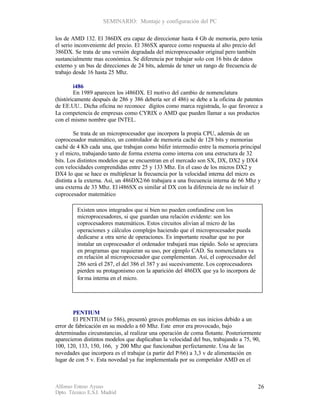 SEMINARIO: Montaje y configuración del PC

los de AMD 132. El 386DX era capaz de direccionar hasta 4 Gb de memoria, pero tenia
el serio inconveniente del precio. El 386SX aparece como respuesta al alto precio del
386DX. Se trata de una versión degradada del microprocesador original pero también
sustancialmente mas económica. Se diferencia por trabajar solo con 16 bits de datos
externo y un bus de direcciones de 24 bits, además de tener un rango de frecuencia de
trabajo desde 16 hasta 25 Mhz.

         i486
         En 1989 aparecen los i486DX. El motivo del cambio de nomenclatura
(históricamente después de 286 y 386 debería ser el 486) se debe a la oficina de patentes
de EE.UU.. Dicha oficina no reconoce dígitos como marca registrada, lo que favorece a
La competencia de empresas como CYRIX o AMD que pueden llamar a sus productos
con el mismo nombre que INTEL.

        Se trata de un microprocesador que incorpora la propia CPU, además de un
coprocesador matemático, un controlador de memoria caché de 128 bits y memorias
caché de 4 Kb cada una, que trabajan como búfer intermedio entre la memoria principal
y el micro, trabajando tanto de forma externa como interna con una estructura de 32
bits. Los distintos modelos que se encuentran en el mercado son SX, DX, DX2 y DX4
con velocidades comprendidas entre 25 y 133 Mhz. En el caso de los micros DX2 y
DX4 lo que se hace es multiplexar la frecuencia por la velocidad interna del micro es
distinta a la externa. Así, un 486DX2/66 trabajara a una frecuencia interna de 66 Mhz y
una externa de 33 Mhz. El i486SX es similar al DX con la diferencia de no incluir el
coprocesador matemático

         Existen unos integrados que si bien no pueden confundirse con los
         microprocesadores, si que guardan una relación evidente: son los
         coprocesadores matemáticos. Estos circuitos alivian al micro de las
         operaciones y cálculos complejos haciendo que el microprocesador pueda
         dedicarse a otra serie de operaciones. Es importante resaltar que no por
         instalar un coprocesador el ordenador trabajará mas rápido. Solo se apreciara
         en programas que requieran su uso, por ej mplo CAD. Su nomenclatura va
                                                    e
         en relación al microprocesador que complementan. Así, el coprocesador del
         286 será el 287, el del 386 el 387 y así sucesivamente. Los coprocesadores
         pierden su protagonismo con la aparición del 486DX que ya lo incorpora de
         for ma interna en el micro.




        PENTIUM
        El PENTIUM (o 586), presentó graves problemas en sus inicios debido a un
error de fabricación en su modelo a 60 Mhz. Este error era provocado, bajo
determinadas circunstancias, al realizar una operación de coma flotante. Posteriormente
aparecieron distintos modelos que duplicaban la velocidad del bus, trabajando a 75, 90,
100, 120, 133, 150, 166, y 200 Mhz que funcionaban perfectamente. Una de las
novedades que incorpora es el trabajar (a partir del P/66) a 3,3 v de alimentación en
lugar de con 5 v. Esta novedad ya fue implementada por su competidor AMD en el



Alfonso Esteso Ayuso                                                                     26
Dpto. Técnico E.S.I. Madrid
 