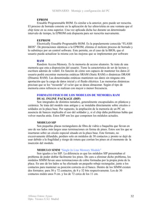 SEMINARIO: Montaje y configuración del PC


        EPROM
        Erasable Programmable ROM. Es similar a la anterior, pero puede ser reescrita.
El proceso de borrado consiste en la aplicación de luz ultravioleta en una ventana que el
chip tiene en su zona superior. Una vez aplicada dicha luz durante un determinado
intervalo de tiempo, la EPROM está dispuesta para ser reescrita nuevamente.

        EEPROM
        Electrically Erasable Programable ROM. Es la popularmente conocida “FLASH
BIOS”. De prestaciones identicas a la EPROM, elimina el molesto proceso de borrado y
lo substituye por un control software. Esto permite, en el caso de la BIOS, que el
usuario pueda actualizar la misma con las mejoras que se implementen por software

        RAM
        Random Access Memory. Es la memoria de acceso aleatorio. Se trata de una
memoria que esta a disposición del usuario. Tiene la característica de ser de lectura y
escritura además de volátil. En función de cómo son capaces de mantener los datos el
usuario podrá encontrar memorias estáticas SRAM (Static RAM) o dinámicas DRAM
(Dinamic RAM). Las denominadas estáticas mantienen sus datos sin ninguna otra
aportación que la carga de datos inicial y el fluido eléctrico. Las memorias dinámicas
precisan que se les “recuerde” el va lor que se desea almacenar. Según el tipo de
memoria estos refrescos se realizan con mayor o menor frecuencia.

       FORMATO FISICO DE LOS MODULOS DE MEMORIA RAM
       DUAL INLINE PACKAGE (DIP)
       Son integrados de distintos tamaños, generalmente encapsulados en plásticos y
cerámica. Se trata del modelo mas antiguo y se instalaba directamente sobre zócalos o
soldados en la placa base. Por supuesto, la ampliación de la memoria de un PC en
ausencia de bancos implicaba el uso del soldador y, si el chip daba problemas había que
volver marcha atrás. Estos DIP son los que componen los módulos actuales.

        MODULO SIP
        Son pequeñas placas rectangulares de fibra de vidrio o baquelita que llevan en
uno de sus lados más largos unas terminaciones en forma de pines. Estos son los que se
insertaran sobre un zócalo especial situado en la placa base. Este formato, no
excesivamente difundido, perduro solo en módulos de 30 contactos y pronto se dejó de
usar debido a la fragilidad y riesgo de rotura que corrían los pines en el momento de la
inserción del modulo.

        MODULO SIMM “Single In Line Memory Module”
        Son iguales a los SIP. La diferencia es que los módulos SIP presentaban el
problema de poder doblar fácilmente los pines. De cara a eliminar dicho problema, los
módulos SIMM llevan unas terminaciones de cobre formadas por la propia pista de la
placa. En uno de los lados se ha efectuado un pequeño rebaje rectangular, junto a los
contactos para mantener su posición correcta en el banco. Dentro de los SIMM existen
dos formatos: para 30 y 72 contactos, de 8 y 32 bits respectivamente. Los de 30
contactos miden unos 9 cm. y los de 72 cerca de los 11 cm.




Alfonso Esteso Ayuso                                                                      32
Dpto. Técnico E.S.I. Madrid
 