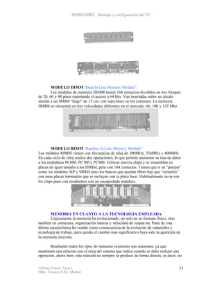 SEMINARIO: Montaje y configuración del PC




        MODULO DIMM “Dual In Line Memory Module”.
        Los módulos de memoria DIMM tienen 168 contactos divididos en tres bloques
de 20, 60 y 88 pines soportando el acceso a 64 bits. Van insertadas sobre un zócalo
similar a un SIMM “largo” de 13 cm. con sujeciones en los extremos. La memoria
DIMM se encuentra en tres velocidades diferentes en el mercado: 66, 100 y 133 Mhz




        MODULO RIMM “Rambus In Line Memory Module”
Los módulos RIMM vienen con frecuencias de reloj de 300MHz, 356MHz y 400MHz.
En cada ciclo de reloj realiza dos operaciones, lo que permite aumentar su tasa de datos
a los estándares PC600, PC700 y PC800. Utilizan nuevos chips y se ensamblan en
placas de igual tamaño a los DIMM, pero con 184 contactos. Tienen que ir en “parejas”
como los módulos SIP y SIMM pero los bancos que quedan libres hay que “cerrarlos”
con unas placas terminales que se incluyen con la placa base. Habitualmente no se ven
los chips pues van recubiertos con un encapsulado metálico.




       MEMORIA EN CUANTO A LA TECNOLOGIA EMPLEADA
       Lógicamente la memoria ha evolucionado, no solo en su formato físico, sino
también en estructura, organización interna y velocidad de respue sta. Parte de esta
última característica ha venido como consecuencia de la evolución de materiales y
tecnología de trabajo, pero quizás el cambio mas significativo haya sido la aparición de
la memoria síncrona.

       Realmente todos los tipos de memoria existentes son sincronos, ya que
mantienen una relación con el reloj del sistema que indica cuando se debe realizar una
operación, ahora bien, esta relación no siempre se produce de forma directa, es decir, no


Alfonso Esteso Ayuso                                                                   33
Dpto. Técnico E.S.I. Madrid
 