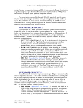SEMINARIO: Montaje y configuración del PC

siempre hay una correspondencia ciclo de CPU-ciclo de memoria. Este es el motivo por
el que ha sido preciso que el controlador de memoria implementado en el Chipset se
encargue de “dejar pasar ciclos” para dar tiempo a la memoria.

        Por memoria síncrona, también llamada SDRAM, se entiende aquella que su
relación con el reloj principal del sistema es 1:1, en otras palabras: no hay estados de
espera. Así suponemos un micro con una frecuencia de trabajo de 500 Mhz ( que se
corresponde a 5 x 100 Mhz). En este hipotético PC la memoria trabajaría a 100 Mhz,
dando así una respuesta eficaz al resto del sistema.

        MEMORIAS DRAM ASINCRONAS
        En un principio las DRAM asíncronas han sido el soporte de almacenamiento
temporal de todos los microprocesadores contemporáneos. Tal y como su nombre
indica, este tipo de memoria es asíncrono. Esto no implica que no debe trabajar con el
reloj del PC, sino que no se da una correspondencia 1:1, es decir que se emplean
tiempos de espera y divisores de frecuencia. Los tres tipos más comunes de DRAM
asíncrona son los siguientes:
        • CONVENCIONAL DRAM. Se trata de un tipo de memoria obsoleta y fue
            la precursora de la Fast Page Mode. Su direccionamiento es estándar y
            sencillo, ya que se envían en primer lugar la dirección de la fila y
            posteriormente la de la columna para acceder a una celda concreta.
        • FAST PAGE MODE DRAM. Se la conoce con el acrónimo de FPM y se
            trata de un estándar más rápido que la DRAM convencional. En este tipo de
            memoria se aprovecha la misma fila de activación para “abrir” varias
            direcciones de memoria coincidentes en dicha fila. Su nombre “page” viene
            dado por la capacidad de trabajar con páginas completas, ya que es así como
            se conoce a la información contenida en una fila de direcciones.
        • EDO RAM (Extended Data Out RAM). Frente a la DRAM es la memoria
            asíncrona mas barata además de ofrecer una mayor velocidad. Esto lo
            consigue permitiendo realizar nuevas lecturas de datos antes de que el ultimo
            ciclo de lectura se haya completado este proceso aumenta un 15 % el
            rendimiento con respecto a la “Fast Page”. Este tipo de memoria solo se
            encuentra en formato SIMM y con una velocidad del bus de 66 Mhz.


        MEMORIAS DRAM SINCRONAS
        En un determinado momento surgen necesidades que obligan a la memoria a dar
un salto importante en cuanto a velocidad se refiere. Las altas frecuencias de trabajo de
los microprocesadores se soportan en factores de multiplicación que deben contar con
un bus rápido y fiable. De poco sirve este incremento si se han de generar ciclos de
espera en la memoria. Es preciso, por tanto, disponer de una memoria capaz de
conmutar con el bus, respondiendo a la misma frecuencia, situada en el origen a 100
Mhz. Los tipos más comunes son los siguientes:
        • DDR SDRAM “Double Data Rate SDRAM”. Es la versión más rápida de la
           SDRAM. De forma habitual, la memoria sincrona se rige por los pulsos del
           reloj del sistema. Ahora bien, cada pulso se puede descomponer en 4
           “señales” diferentes: flanco de subida (del 0 al 1), flanco de bajada (del 1 al
           0), nivel alto (1) y nivel bajo (0). La memoria habitualmente funciona por un



Alfonso Esteso Ayuso                                                                       34
Dpto. Técnico E.S.I. Madrid
 