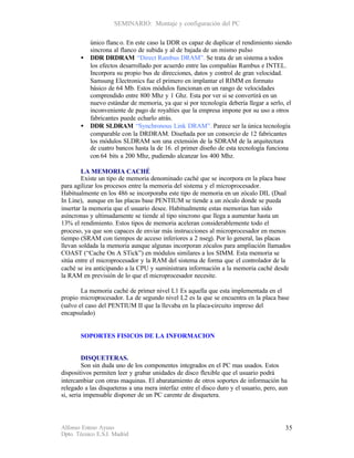 SEMINARIO: Montaje y configuración del PC

           único flanc o. En este caso la DDR es capaz de duplicar el rendimiento siendo
           sincrona al flanco de subida y al de bajada de un mismo pulso
       •   DDR DRDRAM “Direct Rambus DRAM”. Se trata de un sistema a todos
           los efectos desarrollado por acuerdo entre las compañías Rambus e INTEL.
           Incorpora su propio bus de direcciones, datos y control de gran velocidad.
           Samsung Electronics fue el primero en implantar el RIMM en formato
           básico de 64 Mb. Estos módulos funcionan en un rango de velocidades
           comprendido entre 800 Mhz y 1 Ghz. Esta por ver si se convertirá en un
           nuevo estándar de memoria, ya que si por tecnología debería llegar a serlo, el
           inconveniente de pago de royalties que la empresa impone por su uso a otros
           fabricantes puede echarlo atrás.
       •   DDR SLDRAM “Synchronous Link DRAM”. Parece ser la única tecnología
           comparable con la DRDRAM. Diseñada por un consorcio de 12 fabricantes
           los módulos SLDRAM son una extensión de la SDRAM de la arquitectura
           de cuatro bancos hasta la de 16. el primer diseño de esta tecnología funciona
           con 64 bits a 200 Mhz, pudiendo alcanzar los 400 Mhz.

        LA MEMORIA CACHÉ
        Existe un tipo de memoria denominado caché que se incorpora en la placa base
para agilizar los procesos entre la memoria del sistema y el microprocesador.
Habitualmente en los 486 se incorporaba este tipo de memoria en un zócalo DIL (Dual
In Line), aunque en las placas base PENTIUM se tiende a un zócalo donde se pueda
insertar la memoria que el usuario desee. Habitualmente estas memorias han sido
asíncronas y ultimadamente se tiende al tipo sincrono que llega a aumentar hasta un
13% el rendimiento. Estos tipos de memoria aceleran considerablemente todo el
proceso, ya que son capaces de enviar más instrucciones al microprocesador en menos
tiempo (SRAM con tiempos de acceso inferiores a 2 nseg). Por lo general, las placas
llevan soldada la memoria aunque algunas incorporan zócalos para ampliación llamados
COAST (“Cache On A STick”) en módulos similares a los SIMM. Esta memoria se
sitúa entre el microprocesador y la RAM del sistema de forma que el controlador de la
caché se ira anticipando a la CPU y suministrara información a la memoria caché desde
la RAM en previsión de lo que el microprocesador necesite.

        La memoria caché de primer nivel L1 Es aquella que esta implementada en el
propio microprocesador. La de segundo nivel L2 es la que se encuentra en la placa base
(salvo el caso del PENTIUM II que la llevaba en la placa-circuito impreso del
encapsulado)


       SOPORTES FISICOS DE LA INFORMACION


         DISQUETERAS.
         Son sin duda uno de los componentes integrados en el PC mas usados. Estos
dispositivos permiten leer y grabar unidades de disco flexible que el usuario podrá
intercambiar con otras maquinas. El abaratamiento de otros soportes de información ha
relegado a las disqueteras a una mera interfaz entre el disco duro y el usuario, pero, aun
si, seria impensable disponer de un PC carente de disquetera.




Alfonso Esteso Ayuso                                                                     35
Dpto. Técnico E.S.I. Madrid
 