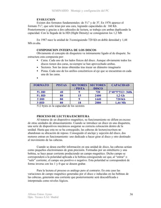 SEMINARIO: Montaje y configuración del PC


        EVOLUCION
        Existen dos formatos fundamentales: de 5¼” y de 3½ . En 1976 aparece el
                                                            ”
formato 5¼”, que solo leían por una cara, logrando capacidades de 160 Kb.
Posteriormente y gracias a dos cabezales de lectura, se trabaja con ambas duplicando la
capacidad. Con la llegada de la HD (Hight Density) se consiguieron los 1,2 Mb

      En 1987 nace la unidad de 3½consiguiendo 720 Kb en doble densidad y 1,44
Mb en alta.

        COMPOSICION INTERNA DE LOS DISCOS
        Obviamente el concepto de disquetera va íntimamente ligado al de disquete. Su
estructura esta compuesta por:
        • Caras. Cada uno de los lados físicos del disco. Aunque obviamente todos los
            discos tienen dos caras, no siempre se han aprovechado ambas.
        • Sectores. Son las áreas obtenidas tras trazar un diámetro imaginario
        • Pistas. Cada uno de los anillos concéntricos al eje que se encuentran en cada
            una de las caras.
        •

     FORMATO             PISTAS      SECTORES SECTORES                CAPACIDAD
                                       / PISTA   /DISCO
       5¼ DD               40              9        720             2*40*9*512= 360k
       5¼ HD               80             15       2400                  1,2 Gb
       3 ½ DD              80              9       1440                  720 Kb
       3 ½HD               80             18       2880                 1,44 Mb
       512 bytes es la capacidad de los sectores


        PROCESO DE LECTURA/ESCRITURA
        Al tratarse de un dispositivo magnético, su funcionamiento no difiere en exceso
de otras unidades de almacenamiento. Cuando se introduce un disco en una disquetera,
una serie de dispositivos mecánicos aseguran su correcta colocación dentro de la
unidad. Hasta que esta no se ha conseguido, las cabezas de lectura/escritura no
abandonan su ubicación de reposo. Conseguido el anclaje y sujeción del disco, dos
motores entran en funcionamiento: uno dedicado a hacer girar al disco y otro destinado
al movimiento de las cabezas.

        Cuando se desea escribir información en una unidad de disco, las cabezas actúan
como pequeños electroimanes de gran precisión. Formadas por un entrehierro y una
bobina, se hace pasar corriente produciendo un campo magnético. Dicho campo se
corresponderá a la polaridad aplicada a la bobina consiguiendo así que, al “entrar” o
“salir” corriente, el campo sea positivo o negativo. Esta polaridad se corresponderá de
forma inversa con los 1 y 0 que se deseen grabar.

        Para la lectura el proceso es análogo pero al contrario. En este caso las
variaciones de campo magnético generadas por el disco e inducidas en las bobinas de
las cabezas, generarán una corriente que posteriormente será descodificada e
interpretada como niveles lógicos.



Alfonso Esteso Ayuso                                                                  36
Dpto. Técnico E.S.I. Madrid
 