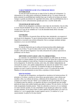 SEMINARIO: Montaje y configuración del PC


        CARACTERISITICAS DE UNA UNIDAD DE DISCO
        SENSIBILIDAD
        Se trata del ancho de pista que es capaz de leer la cabeza de la disquetera. La
información se lee sobre pistas concéntricas alrededor del eje. Un mayor numero de
pistas aumenta la sensibilidad peor también hace que el ancho de las pistas sea menor.
Aunque se guarda una distancia de seguridad entre pistas, cabe la posibilidad de error si
la cabeza no está lo suficientemente ajustada para leer o escribir donde debe.

        VELOCIDAD DE ROTACION
        Dentro de una disquetera se producen varios tipos de movimientos. Uno de ellos
es el de rotación alrededor del eje. Esta velocidad, en todos los casos, es de 300 r.p.m.,
excepto en el caso de las unidades de 5¼ de alta densidad donde dicha velocidad
aumenta hasta 360 r.p.m.

        CENTRADO
        Hace referencia a la posición física del disco duro introducido, con respecto al
eje de giro de la disquetera. Ya que la lectura/escritura sobre disco se realiza de manera
tangencial, es necesario una correcta alineación. Esto se consigue mediante anclajes
mecánicos y no es un error habitual.

        TANGENCIA
        Se trata de al posición que la cabeza de lectura/escritura debe adoptar para
trabajar con el disco. Ya que los datos están escritos “de forma circular”, se debe
acceder a ellos de forma tangencial. Una mala colocación de la cabeza repercutirá en
problemas con los discos.

         IDENTIFICACION LOGICA DE UNA DISQUETERA
         La conexión a la controladora se realiza mediante un cable plano de 34 líneas.
Para indicar si se desea trabajar con una unidad de disco de forma que se denomine A: o
B: se realiza mediante el cruce del bus. Consiste en un pequeño cruce de hilos en el bus
de las disqueteras. En dicho bus circulan, entre otras, dos señales independientes de
activación de motor y dos señales independientes de selección de unidad (“drive select”
en las líneas 14 para A: y 12 para B:). la recepción de datos en las disqueteras se
produce en el pin 16 para la activación de motor y en el 12 la selección de unidad.
Dándose el cruce precisamente en estos hilos, se produce el efecto deseado.

        DISCOS DUROS
        Al igual que las disqueteras, son dispositivos mecánicos de lectura/escritura. El
principio es el mismo: consiste en varios discos que giran juntos y unas cabezas que
acceden a ellos. Las cabezas de lectura, a diferencia de las disqueteras, no están en
contacto con el disco sino que “flotan” en el colchón de aire que se produce en el giro.
La distancia entre las cabezas y la superficie del disco es tan pequeña que una simple
partícula de humo entre ambas bastaría para dañar la cabeza. Pro este motivo, los discos
están encapsulados hermétic amente. Todos los cabezales se mueven a la vez mediante
un motor sincrono auxiliar. Es una controladora la que decide que cabeza lee o escribe
en cada momento. En los discos duros, la parte superior del primer plato es la cara 0, la
inferior, la 1, en el s egundo plato, la parte superior será la 2, la inferior la 3 y así
sucesivamente. La pista 0 es la mas exterior.




Alfonso Esteso Ayuso                                                                     37
Dpto. Técnico E.S.I. Madrid
 
