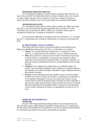 SEMINARIO: Montaje y configuración del PC


        MOTOR DE POSICIONAMIENTO
        Es el encargado de desplazar las cabezas hasta la posición física del disco a la
que se desea acceder. De el dependen todas las cabezas montadas como si de un peine
se tratase, donde cada púa tiene un cabezal en su extremo. Aunque las cabezas se
mueven de forma conjunta, solo es una la que trabaja en un momento determinado.

        MOTOR DE ROTACION
        Es el encargado de hacer girar los discos sobre un mismo eje. Debe ser de gran
precisión, ya que las variaciones máximas permitidas están en torno al 5% sobre
velocidades que oscilan entre las 3600 y 12000 r.p.m. asociado a dicho motor se
encuentra un circuito que se encarga de estabilizar la velocidad.

        Los dos motores implicados en la dinámica del disco funcionan a 12 v, mientras
que los 5 v suministrados por la fuente de alimentación se usan para la electrónica del
disco.

        EL DISCO DURO A ESCALA LOGICA
        Para poder referenciar el disco es necesario establecer unas delimitaciones
lógicas que identifiquen cada posic ión del disco. La estructura es la siguiente:
        • Cluster. Es la unidad mínima de información y se compone de varios
           sectores. La conjunción de varios clústeres, a su vez, conforma una pista.
        • Pista. Hace referencia a cada uno de los círculos concéntricos al eje en que
           se divide el disco y corresponde a la trayectoria que marcaría la cabeza
           inmóvil por el movimiento de rotación del disco. Se divide en clústeres y la
           pista mas exterior corresponde al numero 0, incrementándose hacia el centro
           del disco.
        • Cilindros. Es el conjunto de la misma pista en los diferentes platos. Su
           nombre viene del cilindro imaginario que se formaría si se uniesen todas las
           pistas iguales en los diferentes platos, formando la figura tridimensional de la
           que procede el nombre.
        • Sectores. Son las diferentes porciones angulares en que se divide un plato,
           tomando como inicio el propio eje del disco y comenzando su numerario en
           q. Pro supuesto, la longitud en un sector da la pista mas interna y la mas
           externa serán de diferente longitud aunque contengan la misma capacidad. A
           pesar de esto, todas las pistas tienen el mismo numero de sectores. El tamaño
           del sector dependerá de la densidad de datos y del proceso de codificación.
           Varios sectores conforman un cluster. La capacidad de un sector es de 512
           bytes.




        MODO DE TRANSFERENCIA
        MODO PIO
        El modo PIO (Programmed Input Output) indica la tasa de transferencia de
datos del disco según la tabla siguiente. Depende de forma directa de la velocidad del
bus del sistema desarrollándose la transferenci a través de los puertos entrada/salida de
                                               a
la controladora que también sirven para la transmisión de comandos.



Alfonso Esteso Ayuso                                                                       39
Dpto. Técnico E.S.I. Madrid
 