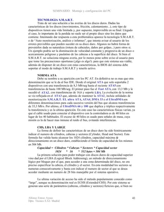 SEMINARIO: Montaje y configuración del PC


        TECNOLOGIA S.M.A.R.T.
        Trata de ser una solución a las averías de los discos duros. Dadas las
características de los discos (movimientos, fricción, calentamiento...), este tipo de
dispositivos tienen una vida limitada y, por supuesto, imprevisible en su final. Llegado
el caso, lo importante de la perdida no suele ser el propio disco sino los datos que
contiene. Intentando dar respuesta a esta problemática aparece la tecnología S.M.A.R.T.
o de “Auto monitorización, análisis e informes”, que intenta avisar al usuario de los
errores previsibles que pueden suceder en su disco duro. Algunos no habrá forma de
prevenirlos dada su naturaleza (rotura de cabezales, daños por golpes...) pero otros si.
Un ejemplo podría ser la disminución de velocidad constante y progresiva de un disco o
acercamiento peligroso y paulatino de las cabezas a la superficie del disco. Si bien el
S.M.A.R.T. no soluciona ninguna avería, por lo menos pone sobre aviso al usuario para
que tome las precauciones oportunas (¡algo es algo!). para que este sistema sea viable,
además de disponer de un disco con estas características, la BIOS del sistema debe
soportar el modo de trabajo S.M.A.R.T y tenerlo activo.

        NORMA ATA
        Debe su nombre a su aparición con los PC AT. En definitiva no es mas que otra
denominación que se le da al bus IDE. Desde el original ATA que solo soportaba 2
dispositivos con una transferencia de 8,3 Mb/seg hasta el reciente ATA5 con
transferencias de hasta 100 Mb/seg. El primer paso fue el Fast ATA, con 13,3 Mb y le
sucedió el ATA2 , con transferencias de 16,6 y soporte LBA. La evolución de la norma
se vio reflejada en el ATA3 que, además de mantener la ATA2, incluía utilidades de
monitorización S.M.A.R.T. EL ultra ATA, ATA4, DMA 33 o el UltraDMA son
diferentes denominaciones para cada sucesiva versión del bus que alcanza transferencias
de 33,3 Mb/s. Por ultimo, el UltraDMA 66 y 100 que duplica y triplica respectivamente
la transferencia y es la ultima aparición. En este caso las características físicas varían, ya
que el cable usado para conectar el dispositivo con la controladora es de 40 hilos en
lugar de los 40 habituales. El exceso de 40 hilos es usado para señales de masa, cuya
misión es la de hacer mas inmune al ruido el bus, evitando interferencias.

        CHS, LBA Y LARGE
        La forma de definir las características de un disco duro ha sido históricamente
indicar el numero de cilindros, cabezas y sectores (Cylinder, Head and Sector). Esta
formula fue valida hasta alcanzar los 1024 cilindros, capacidad máxima de
direccionamiento en un disco duro, estableciendo el limite de capacidad de los mismos
en 504 Mb.
        Capacidad = Cilindros * Cabezas * Sectores * Capacidad sector
                       1024     * 16       * 512 bytes = 504 Mb
        La primera solución para poder trabajar con discos duros de capacidad superior
vino dad por el LBA (Logical Block Addressing), un método de direccionamiento
lógico por bloques por el que, para acceder a una zona determinada del disco, no era
preciso especificar la cabeza, el cilindro y el sector. En esta modalidad los sectores se
numeran consecutivamente y basta con indicar el numero de sector al que se desea
acceder mediante un numero de 28 bits manejable por el sistema operativo.

        La ultima variación de acceso ha sido el método popularmente conocido como
“large”, aunque su denominación real es ECHS (Extended CHS). Por este sistema se
generan una serie de parámetros (cabezas, cilindros y sectores) ficticios que, si bien no


Alfonso Esteso Ayuso                                                                        41
Dpto. Técnico E.S.I. Madrid
 