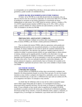 SEMINARIO: Montaje y configuración del PC

se corresponden con la realidad física del disco, sirven para realizar una conversión
geométrica y poder acceder a la totalidad del disco.

        LIMITE 504 MB: DESCOORDINACION ENTRE NORMAS
        El limite de los 504 Mb no es una falta de previsión de crecimiento, sino, un
fallo de relación entre dos normativas implicadas: las restricciones IDE/ATA y la BIOS.
El problema se encuentra en que dichos parámetros se incrementan de forma
independiente en cada norma. Así, el IDE limita los sectores, cabezas y cilindros a 256,
16 y 65536 respectivamente mientras la BIOS lo hace en 63, 256 y 1024. a efectos
reales, es preciso adoptar los valores mínimos de cada normativa, es decir 63, 16 y
1024. el resultado es un disco de 504 Mb.

                     Cilindros          Cabezas           Sectores      Capacidad (Gb)
     BIOS              1024               256                63              7,88
     IDE              65536               16                256              128

        PREPARACION: ASIGNACION Y FORM ATO
        Antes de comenzar a trabajar con un disco duro es preciso crear particiones
sobre el mismo (FDISK) y dar formato a dichas particiones (FORMAT).

        Una vez dentro del entorno FDISK, todas las operaciones serán guiadas por
menú. Básicamente permite crear una partición primaria y si se desea una partición
extendida. Se incluye también en este menú la opción de visualizar información del
estado de las particiones. Dos opciones mas aparecen: establecer partición activa y
cambiar de unidad. La primera permite definir con que unidad lógica se desea arrancar
el sistema, mientras que la segunda permite el cambio a otro disco duro si es que
existiese. La asignación de unidades se realizara comenzando por C: y avanzando por el
abecedario por las particiones. De for ma automática, si solo hay una partición, FDISK
la asigna como activa. Una vez realizada la partición o particiones deseadas, será
preciso reiniciar la maquina y, posteriormente, hacer un formateo de la unidad con la
orden FORMAT, repitiendo este proceso t antas veces como unidades se hayan creado
con FDISK.

        LECTOR DE CD-ROM
        UNIDADES DE CD-ROM
        En poco difiere un CD-ROM de un disco duro convencional o cualquier otro
dispositivo de almacenamiento basado en un disco físico que gira. En este caso la parte
mecánica es muy similar a cualquier otro dispositivo, matizando, como no, el proceso
exclusivo de lectura que, en este caso y a diferencia de lo que suele ser común en le PC,
no es magnético sino óptico. El concepto es muy sencillo:

        Un diodo láser de infrarrojos emite un rayo de luz contra un pequeño espejo
móvil. Dicho espejo forma parte de la cabeza y es el encargado de moverse y
direccional toda la superficie del disco. De este modo se consigue la “estabilidad” del
diodo. El rayo reflejado se hace incidir sobre la superficie de la unidad CD -ROM,
accediendo a un punto concreto del mismo que, en función de la información grabada,
devolverá un flujo de luz concreto. A través de diferentes lentes, espejos y colectores, se
recogerá la luz y se ara llegar a un fotodetector, cuya misión será la de convertir los



Alfonso Esteso Ayuso                                                                    42
Dpto. Técnico E.S.I. Madrid
 