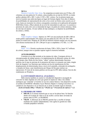 SEMINARIO: Montaje y configuración del PC


        MCGA
        Memory Controller Gate Array. Se comportan en modo texto con 25 filas y 80
columnas con una paleta de 16 colores, seleccionables de un total de 262144. en modo
grafico admiten 640 x 480 /1 color, 0 320 x 200 / colores. Fue la primera tarjeta que
envió al monitor una señal ana lógica en lugar del formato digital. Esto abre el abanico
de posibilidades de representación de color, al no existir un limite como ocurría con el
resto, hasta ese momento los colores conseguidos consistían en la aplicación del popular
RGB (Red, Green y Blue) además de un nivel de intensidad en cada caso. La ausencia o
presencia de cada color con su intensidad da lugar a la paleta de colores máxima y finita
de este tipo de tarjetas. Al usar señales de tipo analógico, se disparan las posibilidades
de colores y brillos.

        VGA
        Video Graphics Adapter. Aparece en 1987 con una resolución de 640 x 480 en
modo grafico representando 256 colores con una paleta de 262.144 y de 720 x 400
puntos en modo texto. Dispone de 256 Kb de memoria mínima aunque con esa memoria
solo alcanza resoluciones de 320 x 200 por lo que se ampliaban a 512 Kb, 1 o 2 M.

       SVGA
       Súper VGA. Permite resoluciones de hasta 1280 x 1024 y hasta 16,7 millones
de colores, aunque estos se pueden superar según la memoria instalada.

        ACELERADORES
        Consisten en un chip incluido en las tarjetas de video. Consiguen aliviar al
microprocesador de trabajo gracias a la implementación de diferentes rutinas de video
en el propio chip. Dicho de otra forma: “saben” realizar determinadas funciones
graficas, por lo que no precisan de la presencia del micro ni consumir, por tanto, ningún
ciclo de maquina. Las funciones que realizan son las de transferencias de bits,
desplazamiento de determinadas áreas a través de la pantalla, coloreado de rectángulos
y trazados de líneas. usan transferencias por bloque de bits para realizar sus
operaciones. El resto de las tareas graficas son las que la CPU debe realizar. Son de alto
rendimiento en Windows.

        LA CONVERSIÓN DIGITAL ANALÓGICA
        Debe tenerse también en cuenta la veloci ad del dispositivo encargado de
                                                  d
convertir los datos digitales de color que genera la tarjeta de video a las señales
analógicas que “entiende” el monitor en sus tres colores básicos. Este dispositivo recibe
el nombre de RAMDAC (Random Acces Memory Digital to Analog Converter). La
calidad de este dispositivo ira en función de su ancho de banda según la formula:
    Ancho de banda (Mhz) = Pixeles (x) * Pixeles (y) * Frecuencia de refresco * 1,5.

       LA MEMORIA DE VIDEO
       • DRAM. Es la misma memoria que se usa en las placas base. Su función
         dentro de la tarjeta de video es la de recibir o enviar datos sirviendo de
         puente entre la CPU y el RAMDAC
       • VRAM . A diferencia de la DRAM, permite leer y escribir al tiempo
         mediante dos canales independientes. Esto agiliza la gestión de video
         evitando parpadeos molestos.




Alfonso Esteso Ayuso                                                                    45
Dpto. Técnico E.S.I. Madrid
 