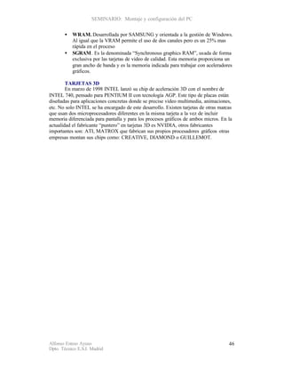 SEMINARIO: Montaje y configuración del PC


       •   WRAM. Desarrollada por SAMSUNG y orientada a la gestión de Windows.
           Al igual que la VRAM permite el uso de dos canales pero es un 25% mas
           rápida en el proceso
       •   SGRAM. Es la denominada “Synchronous graphics RAM”, usada de forma
           exclusiva por las tarjetas de video de calidad. Esta memoria proporciona un
           gran ancho de banda y es la memoria indicada para trabajar con aceleradores
           gráficos.

        TARJETAS 3D
        En marzo de 1998 INTEL lanzó su chip de aceleración 3D con el nombre de
INTEL 740, pensado para PENTIUM II con tecnología AGP. Este tipo de placas están
diseñadas para aplicaciones concretas donde se precise video multimedia, animaciones,
etc. No solo INTEL se ha encargado de este desarrollo. Existen tarjetas de otras marcas
que usan dos microprocesadores diferentes en la misma tarjeta a la vez de incluir
memoria diferenciada para pantalla y para los procesos gráficos de ambos micros. En la
actualidad el fabricante “puntero” en tarjetas 3D es NVIDIA, otros fabricantes
importantes son: ATI, MATROX que fabrican sus propios procesadores gráficos otras
empresas montan sus chips como: CREATIVE, DIAMOND o GUILLEMOT.




Alfonso Esteso Ayuso                                                                 46
Dpto. Técnico E.S.I. Madrid
 