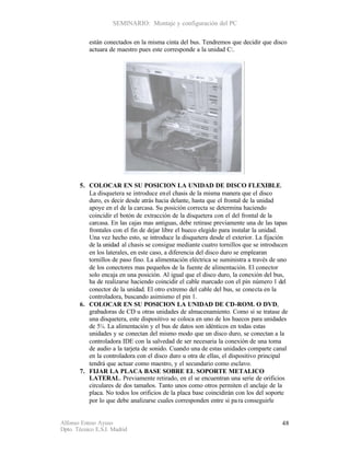 SEMINARIO: Montaje y configuración del PC

           están conectados en la misma cinta del bus. Tendremos que decidir que disco
           actuara de maestro pues este corresponde a la unidad C:.




       5. COLOCAR EN SU POSICION LA UNIDAD DE DISCO FLEXIBLE.
          La disquetera se introduce en el chasis de la misma manera que el disco
          duro, es decir desde atrás hacia delante, hasta que el frontal de la unidad
          apoye en el de la carcasa. Su posición correcta se determina haciendo
          coincidir el botón de extracción de la disquetera con el del frontal de la
          carcasa. En las cajas mas antiguas, debe retirase previamente una de las tapas
          frontales con el fin de dejar libre el hueco elegido para instalar la unidad.
          Una vez hecho esto, se introduce la disquetera desde el exterior. La fijación
          de la unidad al chasis se consigue mediante cuatro tornillos que se introducen
          en los laterales, en este caso, a diferencia del disco duro se emplearan
          tornillos de paso fino. La alimentación eléctrica se suministra a través de uno
          de los conectores mas pequeños de la fuente de alimentación. El conector
          solo encaja en una posición. Al igual que el disco duro, la conexión del bus,
          ha de realizarse haciendo coincidir el cable marcado con el pin número 1 del
          conector de la unidad. El otro extremo del cable del bus, se conecta en la
          controladora, buscando asimismo el pin 1.
       6. COLOCAR EN SU POSICION LA UNIDAD DE CD-ROM. O DVD,
          grabadoras de CD u otras unidades de almacenamiento. Como si se tratase de
          una disquetera, este dispositivo se coloca en uno de los huecos para unidades
          de 5¼. La alimentación y el bus de datos son idénticos en todas estas
          unidades y se conectan del mismo modo que un disco duro, se conectan a la
          controladora IDE con la salvedad de ser necesaria la conexión de una toma
          de audio a la tarjeta de sonido. Cuando una de estas unidades comparte canal
          en la controladora con el disco duro u otra de ellas, el dispositivo principal
          tendrá que actuar como maestro, y el secundario como esclavo.
       7. FIJAR LA PLACA BASE SOBRE EL SOPORTE METALICO
          LATERAL. Previamente retirado, en el se encuentran una serie de orificios
          circulares de dos tamaños. Tanto unos como otros permiten el anclaje de la
          placa. No todos los orificios de la placa base coincidirán con los del soporte
          por lo que debe analizarse cuales corresponden entre si pa ra conseguirle


Alfonso Esteso Ayuso                                                                  48
Dpto. Técnico E.S.I. Madrid
 