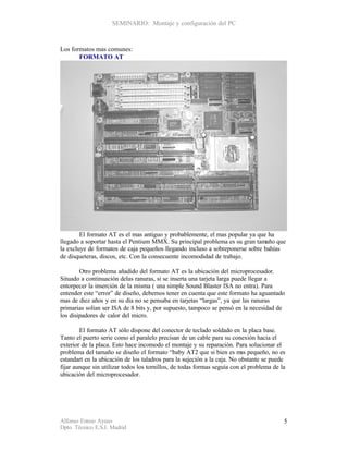 SEMINARIO: Montaje y configuración del PC



Los formatos mas comunes:
       FORMATO AT




        El formato AT es el mas antiguo y probablemente, el mas popular ya que ha
llegado a soportar hasta el Pentium MMX. Su principal problema es su gran tamaño que
la excluye de formatos de caja pequeños llegando incluso a sobreponerse sobre bahías
de disqueteras, discos, etc. Con la consecuente incomodidad de trabajo.

        Otro problema añadido del formato AT es la ubicación del microprocesador.
Situado a continuación delas ranuras, si se inserta una tarjeta larga puede llegar a
entorpecer la inserción de la misma ( una simple Sound Blaster ISA no entra). Para
entender este “error” de diseño, debemos tener en cuenta que este formato ha aguantado
mas de diez años y en su día no se pensaba en tarjetas “largas”, ya que las ranuras
primarias solían ser ISA de 8 bits y, por supuesto, tampoco se pensó en la necesidad de
los disipadores de calor del micro.

        El formato AT sólo dispone del conector de teclado soldado en la placa base.
Tanto el puerto serie como el paralelo precisan de un cable para su conexión hacia el
exterior de la placa. Esto hace incomodo el montaje y su reparación. Para solucionar el
problema del tamaño se diseño el formato “baby AT2 que si bien es m pequeño, no es
                                                                          as
estandart en la ubicación de los taladros para la sujeción a la caja. No obstante se puede
fijar aunque sin utilizar todos los tornillos, de todas formas seguía con el problema de la
ubicación del microprocesador.




Alfonso Esteso Ayuso                                                                      5
Dpto. Técnico E.S.I. Madrid
 