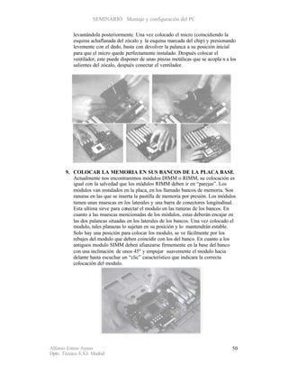 SEMINARIO: Montaje y configuración del PC

           levantándola posteriormente. Una vez colocado el micro (coincidiendo la
           esquina achaflanada del zócalo y la esquina marcada del chip) y presionando
           levemente con el dedo, basta con devolver la palanca a su posición inicial
           para que el micro quede perfectamente instalado. Después colocar el
           ventilador, este puede disponer de unas pinzas metálicas que se acopla n a los
           salientes del zócalo, después conectar el ventilador.




       9. COLOCAR LA MEMORIA EN SUS BANCOS DE LA PLACA BASE.
          Actualmente nos encontraremos módulos DIMM o RIMM, su colocación es
          igual con la salvedad que los módulos RIMM deben ir en “parejas”. Los
          módulos van instalados en la placa, en los llamado bancos de memoria. Son
          ranuras en las que se inserta la pastilla de memoria por presión. Los módulos
          tienen unas muescas en los laterales y una barra de conectores longitudinal.
          Esta ultima sirve para conectar el modulo en las ranuras de los bancos. En
          cuanto a las muescas mencionadas de los módulos, estas deberán encajar en
          las dos palancas situadas en los laterales de los bancos. Una vez colocado el
          modulo, tales planazas lo sujetan en su posición y lo mantendrán estable.
          Solo hay una posición para colocar los modulo, se ve fácilmente por los
          rebajes del modulo que deben coincidir con los del banco. En cuanto a los
          antiguos modulo SIMM deben afianzarse firmemente en la base del banco
          con una inclinación de unos 45º y empujar suavemente el modulo hacia
          delante hasta escuchar un “clic” característico que indicara la correcta
          colocación del modulo.




Alfonso Esteso Ayuso                                                                   50
Dpto. Técnico E.S.I. Madrid
 