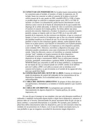 SEMINARIO: Montaje y configuración del PC

       15. CONECTAR LOS PERIFERICOS. En la parte trasera reencuentran todos
           los conectores para el teclado, el monitor, el ratón, la impresora, etc. El
           teclado: basta con conectar su cable al conector de la placa a través del
           orificio trasero de la caja, puede ser DIN, miniDIN (PS/2) o USB, el ratón:
           es posible elegir su conexión a cualquier puerto serie, PS/2 o al USB. El
           monitor: en cuanto a su alimentación, puede hacerse directamente a la red
           eléctrica como a través de la fuente de alimentación de la caja (cuando ésta
           disponga de la salida adecuada), la fu  ente de video se suministra conectando
           el monitor al conector de la tarjeta grafica. Su forma admite una única
           posición de conexión. Impresora y Escáner: la mayoría se conectan al puerto
           paralelo, aunque se impone cada vez mas el USB, en el caso del cable
           paralelo de la impresora, los dos extremos son distintos, el que se conecta al
           equipo y el que se conecta a la impresora, que se fija a su conector mediante
           dos pestañas metálicas en el lateral de este. En el caso del escáner, el cable
           paralelo si tiene los dos conectores iguales, además, suelen disponer de dos
           tomas en su parte trasera, cuya función es conectarlos con el puerto paralelo
           y servir de “ladrón” automático a la impresora (u otro dispositivo paralelo,
           como unidades ZIP). Altavoces, micrófono y dispositivos de juego: estos
           elementos pueden considerarse como unas extensiones de la tarjeta del
           sonido. Tanto los altavoces, cascos o el micrófono se conectan mediante
           clavijas “jack” estándar en la parte posterior de dicho dispositivo.
           Usualmente la tar jeta de sonido dispone, además, de un puerto para
           dispositivos de juego o instrumentos MIDI. Este se utiliza para conectar
           joysticks, gamepads, sintetizadores o guitarras MIDI. Si disponemos de
           MODEM habrá que conectarle el cable de la línea telefónica y si disponemos
           de una tarjeta de red, su conector puede ser el RJ45, similar al de teléfono
           pero de 8 cables o BNC si el cable es coaxial, este se introduce en el
           conector de la tarjeta y se gira levemente en el sentido de las agujas del reloj,
           para que quede bien fijado.
       16. CONFIGURACION DEL SETUP DE LA BIOS. Consiste en informar al
           grupo de programas de control del ordenador de las características de los
           dispositivos instalados. En la actualidad suele ser, en lo básico,
           autoconfigurable.
       17. CARGA DEL SISTEMA OPERATIVO. Se prepara el disco duro para su
           uso (particionar y formatear) y se instalara el sistema operativo que vayamos
           a utilizar.
       18. CARGA DE LOS DRIVERS. Los programas que controlan el
           funcionamiento de algunos dispositivos: Tarjetas graficas, de sonido,
           impresoras, etc.

       En caso de que el montaje no sea completo, sino que solo deseamos modificar el
ordenador o ampliarlo incluyendo alguna tarjeta o algún nuevo dispositivo, entonces el
proceso debe ser el inverso, desconectando las piezas necesarias hasta lle gar a la que se
desea cambiar, o conectarla directamente si es posible. Pro ejemplo, para cambiar la
placa base deben desconectarse todos los dispositivos, pero no será necesario retirar las
unidades de sus posiciones en el chasis; o en el caso de instalar una tarjeta nueva, lo
mas probable es que no tengamos necesidad de desconectar ningún dispositivo.




Alfonso Esteso Ayuso                                                                     52
Dpto. Técnico E.S.I. Madrid
 