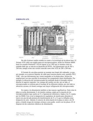 SEMINARIO: Montaje y configuración del PC




FORMATO ATX




        Ha sido el primer cambio notable en cuanto a la tecnología de las placas base. El
formato ATX cubre una amplia gama de microprocesadores, desde los Pentium MMX
hasta los actuales PentiumIV. Era de esperar ya en 1995 que se asentase como un
estándar dado que se trata de un desarrollo de INTEL. Sus dimensiones son de 305 x
244 mm, aunque existe una versión conocida como mini ATX de 280 x 204 mm.

       El formato de esta placa permite un montaje mas limpio del ordenador, ya que,
por ejemplo, no es preciso disponer de cable para conectar puertos serie, paralelo, PS/2,
USB... sino que directamente que vienen integrados en la propia placa. Incluso las
ampliaciones son mas sencillas al encontrarse los componentes mejor distribuidos. Por
ejemplo, la ubicación del microprocesador ha cambiado desde el encuadre inferior
derecho al superior izquierdo. Las ventajas del cambio son dos: por un lado, el
microprocesador no molesta para el montaje de las diferentes tarjetas, por otro lado su
ubicación cercana a la fuente consigue una mayor refrigeración del microprocesador.

        En cuanto a la alimentación también se dan mejoras significativas. Entre otras la
placa ya recibe directamente 3v de tensión continua, usado por la mayoría de los
microprocesadores (que suelen ser 3v o ligerame nte inferiores) y lejana a los 5v usados
por los 80486. Esto evita la integración de reguladores de tensión para alimentar al
micro con una elevada potencia de transformación de 5v a 3v que se reflejaba como
disipación de calor. Además el conector de alime ntación de la placa es único y de 20
pines, evitando riesgos de montajes erróneos como podía ocurrir con las placas AT al
disponer de dos conectores idénticos de alimentación.




Alfonso Esteso Ayuso                                                                        6
Dpto. Técnico E.S.I. Madrid
 