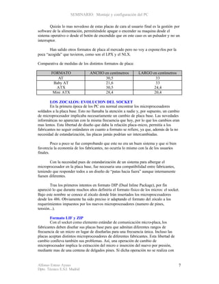 SEMINARIO: Montaje y configuración del PC

        Quizás lo mas novedoso de estas placas de cara al usuario final es la gestión por
software de la alimentación, permitiéndole apagar o encender su maquina desde el
sistema operativo o desde el botón de encendido que en este caso es un pulsador y no un
interruptor.

       Han salido otros formatos de placa al mercado pero no voy a expone rlos por la
poca “acogida” que tuvieron, como son el LPX y el NLX.

Comparativa de medidas de los distintos formatos de placa:

        FORMATO                 ANCHO en centímetros           LARGO en centímetros
           AT                         30,5                             33
         Baby AT                      21,6                             33
           ATX                        30,5                            24,4
         Mini ATX                     28,4                            20,4

       LOS ZOCALOS: EVOLUCION DEL SOCKET
       En la primera época de los PC era normal encontrar los microprocesadores
soldados a la placa base. Esto no llamaba la atención a nadie y, por supuesto, un cambio
de microprocesador implicaba necesariamente un cambio de placa base. Las novedades
informáticas no aparecían con la misma frecuencia que hoy, por lo que los cambios eran
mas lentos. Esta libertad de diseño que daba la relación placa-micro, permitía a los
fabricantes no seguir estándares en cuanto a formato se refiere, ya que, además de la no
necesidad de estandarización, las placas jamás podrían ser intercambiadas.

         Poco a poco se fue comprobando que este no era un buen sistema y que si bien
favorecía la economía de los fabricantes, no ocurría lo mismo con la de los usuarios
finales.

       Con la necesidad pues de estandarización de un sistema para albergar el
microprocesador en la placa base, fue necesaria una compatibilidad entre fabricantes,
teniendo que responder todos a un diseño de “patas hacia fuera” aunque internamente
fuesen diferentes.

       Tras los primeros intentos en formato DIP (Dual Inline Package), por fin
apareció lo que durante muchos años definiría el formato físico de los micros: el socket.
Bajo este nombre se conoce al zócalo donde Irán insertados los microprocesadores
desde los 486. Obviamente ha sido preciso ir adaptando el formato del zócalo a los
requerimientos impuestos por los nuevos microprocesadores (numero de pines,
tensión...).

        Formato LIF y ZIP
        Con el socket como elemento estándar de comunicación micro-placa, los
fabricantes deben diseñar sus placas base para que admitan diferentes rangos de
frecuencia de un micro en lugar de diseñarlas para una frecuencia única. Incluso las
placas aceptan distintos microprocesadores de diferentes fabricantes. Esta libertad de
cambio conlleva también sus problemas. Así, una operación de cambio de
microprocesador implica la extracción del micro e inserción del nuevo por presión,
mediante mas de una centena de delgados pines. Si dicha operación no se realiza con


Alfonso Esteso Ayuso                                                                     7
Dpto. Técnico E.S.I. Madrid
 