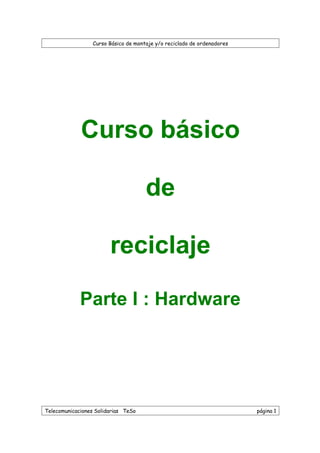 Curso Básico de montaje y/o reciclado de ordenadores
Telecomunicaciones Solidarias TeSo página 1
Curso básico
de
reciclaje
Parte I : Hardware
 