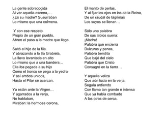 La gente sobrecogida Al ver aquella escena,… ¿Es su madre? Susurraban Lo mismo que una colmena.   Y con ese respeto Propio de un gran pueblo, Abren el paso a la madre que llega.   Saltó el hijo de la fila. Y abrazando a la tía Grabiela, La llevo levantada en alto Lo mismo que a una bandera… Ella iba pegada a su hijo Como el tronco se pega a la yedra Y así ambos unidos, Hasta el Pilar se acercan.   Ya están ante la Virgen… Y agarrados a la verja, No hablaban, Miraban: la hermosa corona, El manto de perlas, Y al fijar los ojos en los de la Reina, De un raudal de lágrimas Los suyos se llenan…   Sólo una palabra De sus labios suena: ¡Madre! Palabra que encierra Dulzuras y penas, Palabra bendita Que bajó del cielo Palabra que Cristo Consagró en la tierra…   Y aquella velica Que aún lucia en la verja, Seguía ardiendo Con llama tan grande e intensa Que ya había combado A las otras de cerca.  