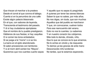 Que triscan al marchar a la pradera Desde el corral al que corona el bálago. Cuenta si en la penumbra de una calle Existe algún palacio blasonado En el que, con sabores de leyenda, Transcienda el testimonio del pasado. Y di si hay ciudadanos ejemplares Que el nombre de tu pueblo prestigiaron. Háblanos de sus fiestas; si hay vaquillas O si corren los toros embolados; Si se juega a la “morra” o si se tira La barra en el ejido abandonado. Si salen procesiones con tambores Y si al morir abril cantan los “Mayos”. Queremos que nos cuentes cuanto sepas Y aquello que no sepas tú pregúntalo A quienes por tener las sienes blancas Saben lo que no sabes, por más años. No nos digas, sin duda, que son muchos Aquellos que del pueblo se marcharon Y que, sin convocarse, vuelven todos Para ese reencuentro del verano. Esto no nos lo cuentes. Lo sabemos Y en nuestro corazón los cobijamos. Más todo lo demás, dínoslo, niño, Que lo que se conoce es lo que amamos. No lo eches en olvido y da respuesta Te damos ya las gracias de ante mano Desconocido niño turolense: No tardes, que te estamos esperando.   