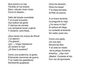 Que pronto a tu hijo  Tendrás en tus brazos Sano, robusto, buen mozo Como tú deseas…   Salió del templo consolada Y al cruzar la puerta, Oyó bullicio de gente Y clarines de corneta. Las campanas tocan a gloria Y exclamó: será fiesta…   ¡Que vienen los mozos de Africa! ( Le dijeron) ¡Tía güena!… ¡Uy!…¡ Virgen Santisima! ¡Si vendrá mi hijo! ¿Si Dios lo quisiera?   Como una avalancha, la gente, Entonando canciones de guerra, Y en medio los gastadores Sembrando guapezas. Unos los abrazan, Otros los besan  Y la tropa formada  Al Pilar se acerca.   A un bravo teniente Le preguntó la vieja: ¿Ya viene mi hijo? Si señora ahí llega, Le contestó el teniente Sin saber quien era.   Como una saeta,  con sus ojos Devora las filas Y al verle en medio de la juerga. Exclama: Antoñico…¡Hijo mío! ¡Madre!. Contesta el hijo Con voz de tgrompeta. 