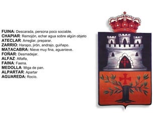 FUINA :  Descarada, persona poco sociable. CHAPIAR : Remojón, echar agua sobre algún objeto   ATECLAR : Arreglar, preparar. ZARRIO :  Harapo, jirón, andrajo, guiñapo. MATACABRA :  Nieve muy fina, aguanieve. FOÑAR :  Desmadejar. ALFAZ : Alfalfa, FAINA : Faena. MEDOLLA : Miga de pan. ALPARTAR : Apartar   AGUAREDA :  Rocío. 
