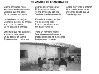 ROMANCES DE ENAMORADOS Oídme amiguitas mías  Cuando al servicio se fue  Ahora me vengo a enterar  Yo con ustedes soy franca  El llorando me decía  Que quería a otra mujer Veréis lo que me pasó  No me olvides tú por otro  O es más bonita que yo En mi primera amorada.  Que has sido la ilusión mía.  O se lo figura el  Un hombre a mi me juro  Cuando al servicio se fue Que tenía que ser su amada  Y a su destino llego Y yo como lo quería  A mi no me faltan cartas En mi casa le di entrada.  Un día si y otro no  El tiempo que nos quisimos  Pero un hermano menor  Y tuvimos relaciones  Se metió en nuestro querer En su casa y en la mía  Desde entonces no me escribe  Todos estaban conformes.  Lo que pasa no lo sé  