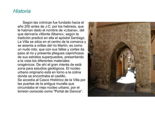 Historia    Según las crónicas fue fundado hacia el año 200 antes de J.C. por los hebreos, que le habrían dado el nombre de «Libana», del que derivaría «Monte Albano»; según la tradición predicó en ella el apóstol Santiago. La Villa se sitúa en el centro de la comarca y se asienta a orillas del río Martín; es como un nudo roto, que con sus fallas y cortes da paso al río y presenta pliegues caprichosos de sus estratos superpuestos, presentando a la vista los diferentes materiales orogénicos. De ahí el gran interés de está zona para estudios geológicos. El núcleo urbano originario está en torno a la colina donde se encontraba el castillo.  Se accedía al Casco Histórico de la Villa por las puertas de la antigua muralla que circundaba el viejo núcleo urbano, por el torreón conocido como "Portal de Daroca".  