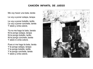 CANCIÓN  INFANTIL  DE  JUEGO Me voy hacer una bata, larata  Le voy a poner solapa, larapa  Le voy a poner bolsillo, larillo Le voy a poner corchete, larete Y alará y cinta colorá. Ya no me hago la bata, barata  Ni le pongo solapa, larapa Ni le pongo bolsillo, larillo Ni le pongo corchete, larete Y alará ni cinta colorá. Pues si me hago la bata, larata Y le pongo solapa, larapa Y le pongo bolsillo, larillo Y le pongo corchete, larete Y alará y cinta colorá. 