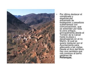 Por último destacar el complicado y espectacular entramado de bodegones y pasadizos subterráneos con comunicaciones, que se extienden por toda la zona antigua, principalmente desde el Torreón de la Cárcel hasta la plaza y desahogando en el río Martín, el cual se quiere restaurar por el Ayuntamiento para adecuarlo a las visitas. Desde el Arco del Muro hay una carretera que nos conduce al barrio pedáneo de  Peñaroyas. 