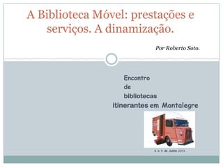Encontro
de
bibliotecas
itinerantes em Montalegre
8 e 9 de Junho 2013
A Biblioteca Móvel: prestações e
serviços. A dinamização.
Por Roberto Soto.
 