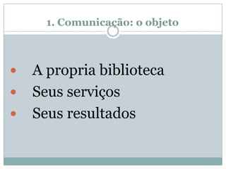 1. Comunicação: o objeto
 A propria biblioteca
 Seus serviços
 Seus resultados
 