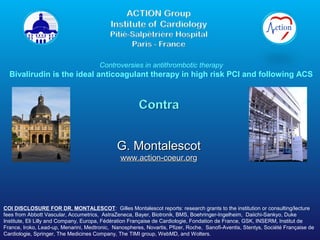 Controversies in antithrombotic therapy

Bivalirudin is the ideal anticoagulant therapy in high risk PCI and following ACS

G. Montalescot
www.action-coeur.org

COI DISCLOSURE FOR DR. MONTALESCOT: Gilles Montalescot reports: research grants to the institution or consulting/lecture
fees from Abbott Vascular, Accumetrics, AstraZeneca, Bayer, Biotronik, BMS, Boehringer-Ingelheim, Daiichi-Sankyo, Duke
Institute, Eli Lilly and Company, Europa, Fédération Française de Cardiologie, Fondation de France, GSK, INSERM, Institut de
France, Iroko, Lead-up, Menarini, Medtronic, Nanospheres, Novartis, Pfizer, Roche, Sanofi-Aventis, Stentys, Société Française de
Cardiologie, Springer, The Medicines Company, The TIMI group, WebMD, and Wolters.

 