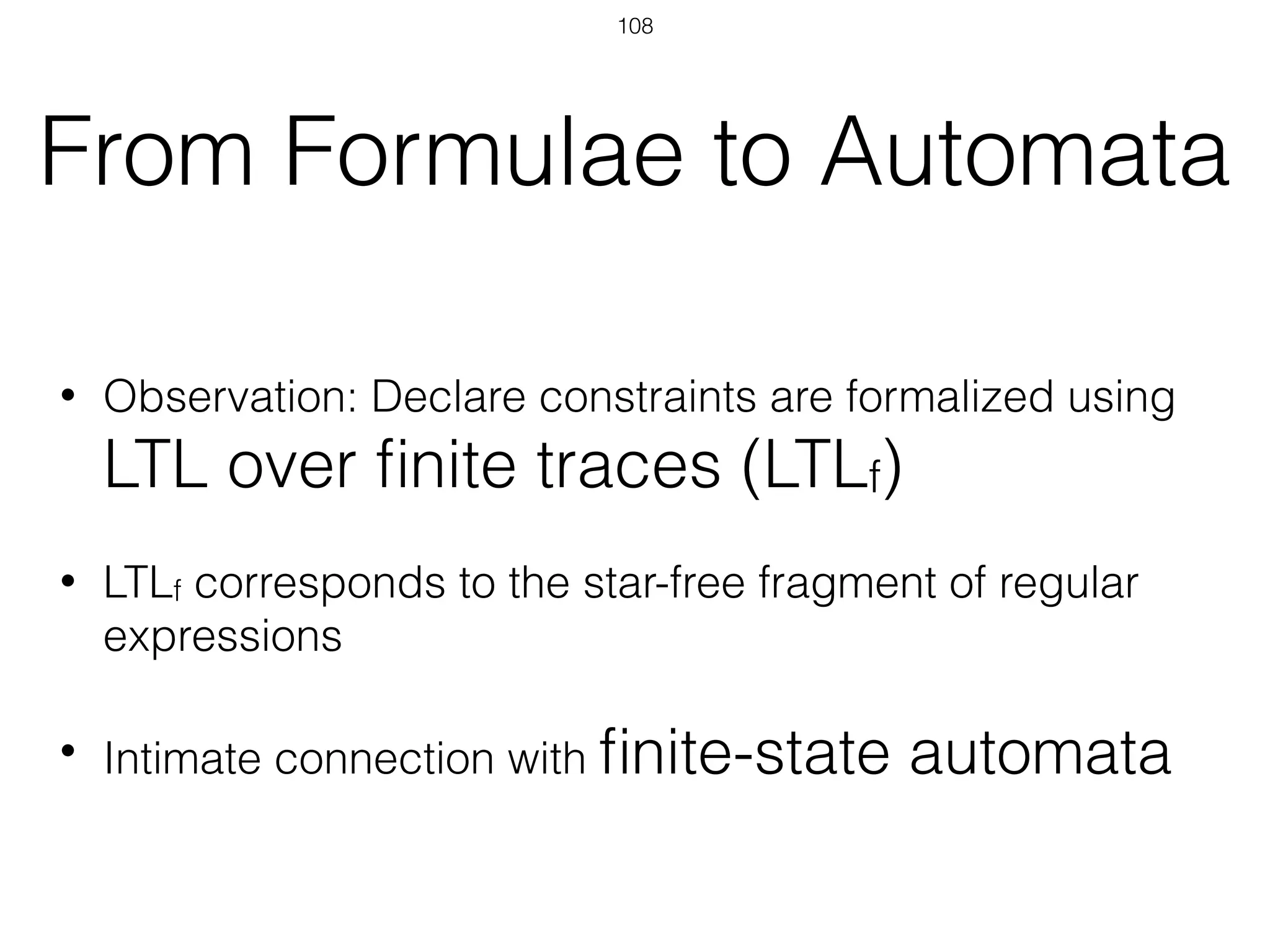 From Formulae to Automata
• Observation: Declare constraints are formalized using
LTL over ﬁnite traces (LTLf)
• LTLf corresponds to the star-free fragment of regular
expressions
• Intimate connection with ﬁnite-state automata
108
 