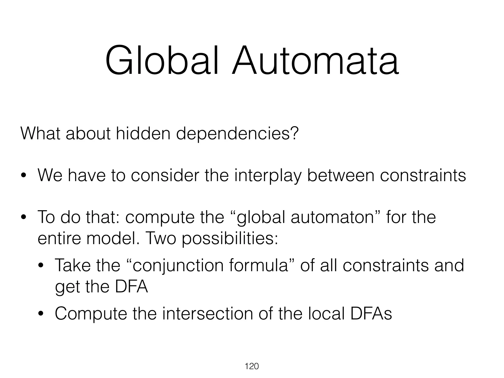 Global Automata
What about hidden dependencies?
• We have to consider the interplay between constraints
• To do that: compute the “global automaton” for the
entire model. Two possibilities:
• Take the “conjunction formula” of all constraints and
get the DFA
• Compute the intersection of the local DFAs
120
 