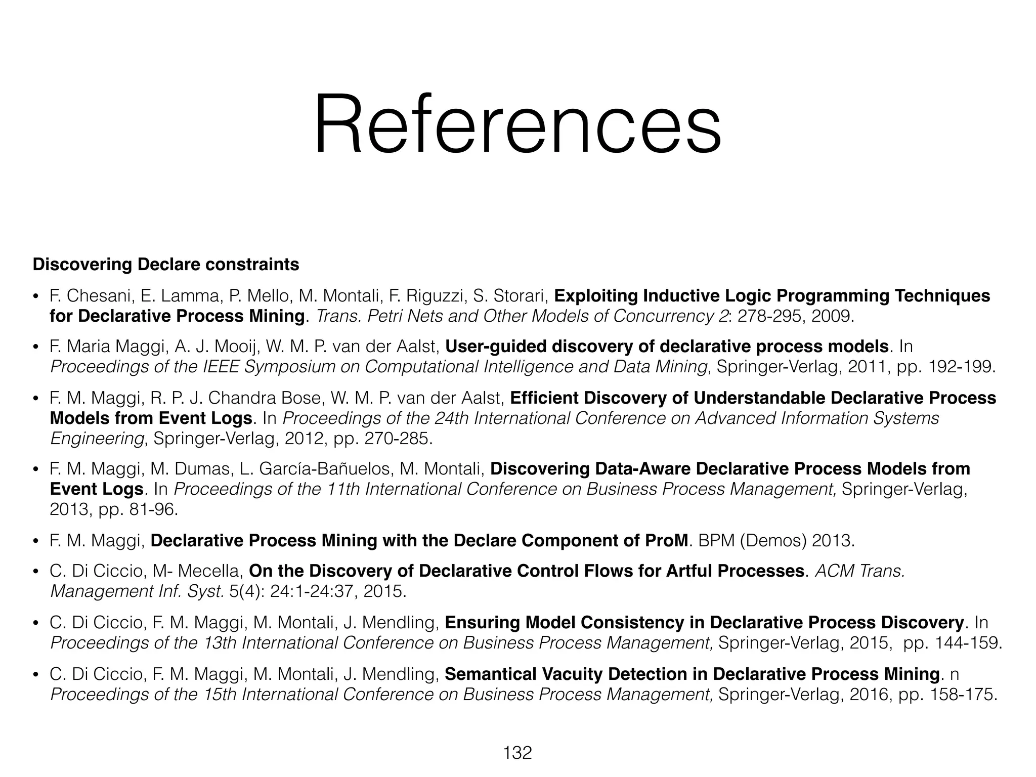 References
Discovering Declare constraints
• F. Chesani, E. Lamma, P. Mello, M. Montali, F. Riguzzi, S. Storari, Exploiting Inductive Logic Programming Techniques
for Declarative Process Mining. Trans. Petri Nets and Other Models of Concurrency 2: 278-295, 2009.
• F. Maria Maggi, A. J. Mooij, W. M. P. van der Aalst, User-guided discovery of declarative process models. In
Proceedings of the IEEE Symposium on Computational Intelligence and Data Mining, Springer-Verlag, 2011, pp. 192-199.
• F. M. Maggi, R. P. J. Chandra Bose, W. M. P. van der Aalst, Efﬁcient Discovery of Understandable Declarative Process
Models from Event Logs. In Proceedings of the 24th International Conference on Advanced Information Systems
Engineering, Springer-Verlag, 2012, pp. 270-285.
• F. M. Maggi, M. Dumas, L. García-Bañuelos, M. Montali, Discovering Data-Aware Declarative Process Models from
Event Logs. In Proceedings of the 11th International Conference on Business Process Management, Springer-Verlag,
2013, pp. 81-96.
• F. M. Maggi, Declarative Process Mining with the Declare Component of ProM. BPM (Demos) 2013.
• C. Di Ciccio, M- Mecella, On the Discovery of Declarative Control Flows for Artful Processes. ACM Trans.
Management Inf. Syst. 5(4): 24:1-24:37, 2015.
• C. Di Ciccio, F. M. Maggi, M. Montali, J. Mendling, Ensuring Model Consistency in Declarative Process Discovery. In
Proceedings of the 13th International Conference on Business Process Management, Springer-Verlag, 2015, pp. 144-159.
• C. Di Ciccio, F. M. Maggi, M. Montali, J. Mendling, Semantical Vacuity Detection in Declarative Process Mining. n
Proceedings of the 15th International Conference on Business Process Management, Springer-Verlag, 2016, pp. 158-175.
132
 