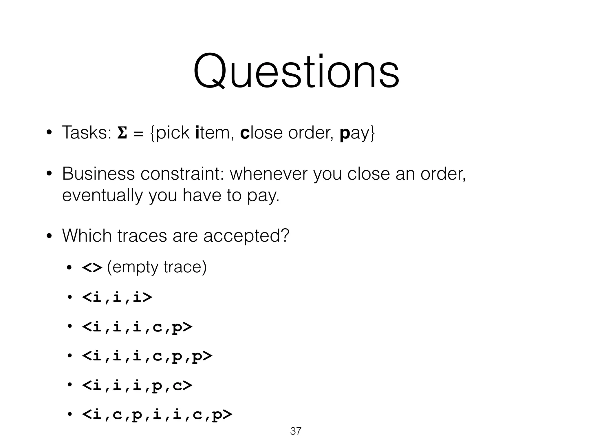 Questions
• Tasks: 𝚺 = {pick item, close order, pay}
• Business constraint: whenever you close an order,
eventually you have to pay.
• Which traces are accepted?
• <> (empty trace)
• <i,i,i>
• <i,i,i,c,p>
• <i,i,i,c,p,p>
• <i,i,i,p,c>
• <i,c,p,i,i,c,p>
37
 