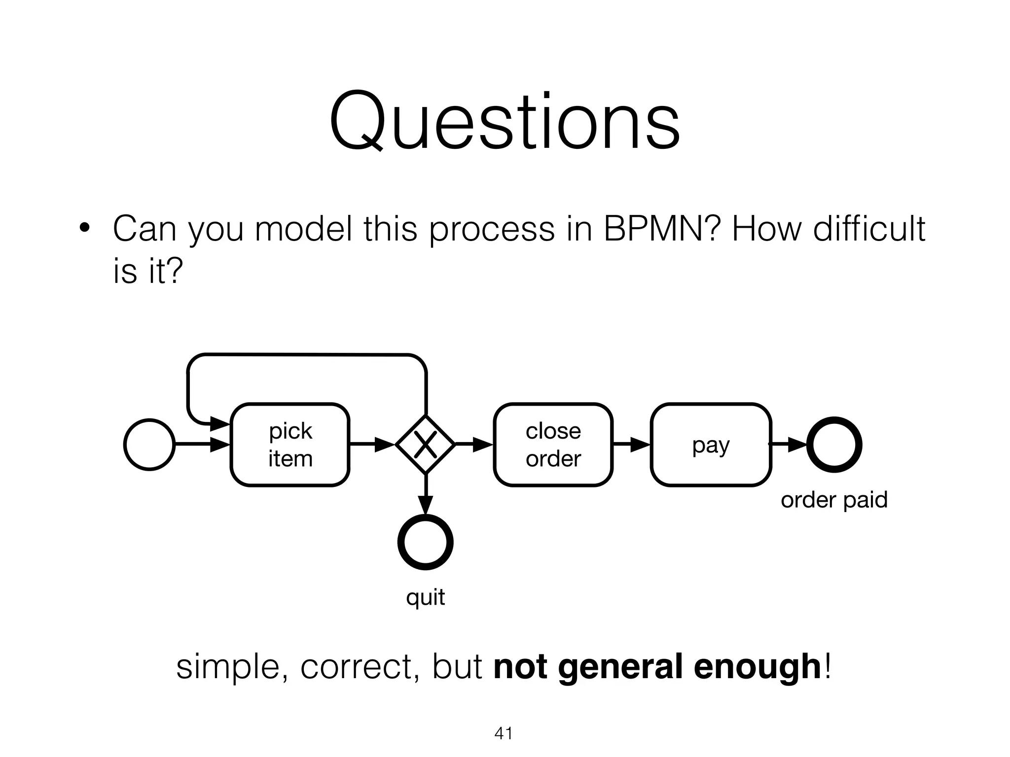 Questions
• Can you model this process in BPMN? How difﬁcult
is it?
41
pick
item
close
order
pay
quit
order paid
simple, correct, but not general enough!
 