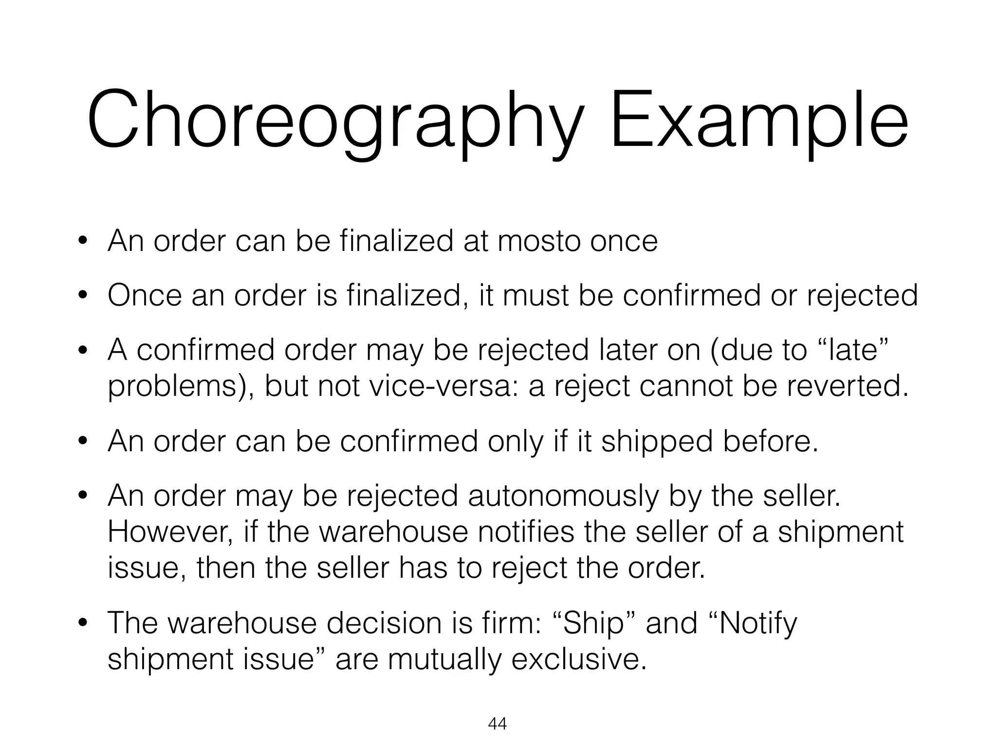 Choreography Example
• An order can be ﬁnalized at mosto once
• Once an order is ﬁnalized, it must be conﬁrmed or rejected
• A conﬁrmed order may be rejected later on (due to “late”
problems), but not vice-versa: a reject cannot be reverted.
• An order can be conﬁrmed only if it shipped before.
• An order may be rejected autonomously by the seller.
However, if the warehouse notiﬁes the seller of a shipment
issue, then the seller has to reject the order.
• The warehouse decision is ﬁrm: “Ship” and “Notify
shipment issue” are mutually exclusive.
44
 