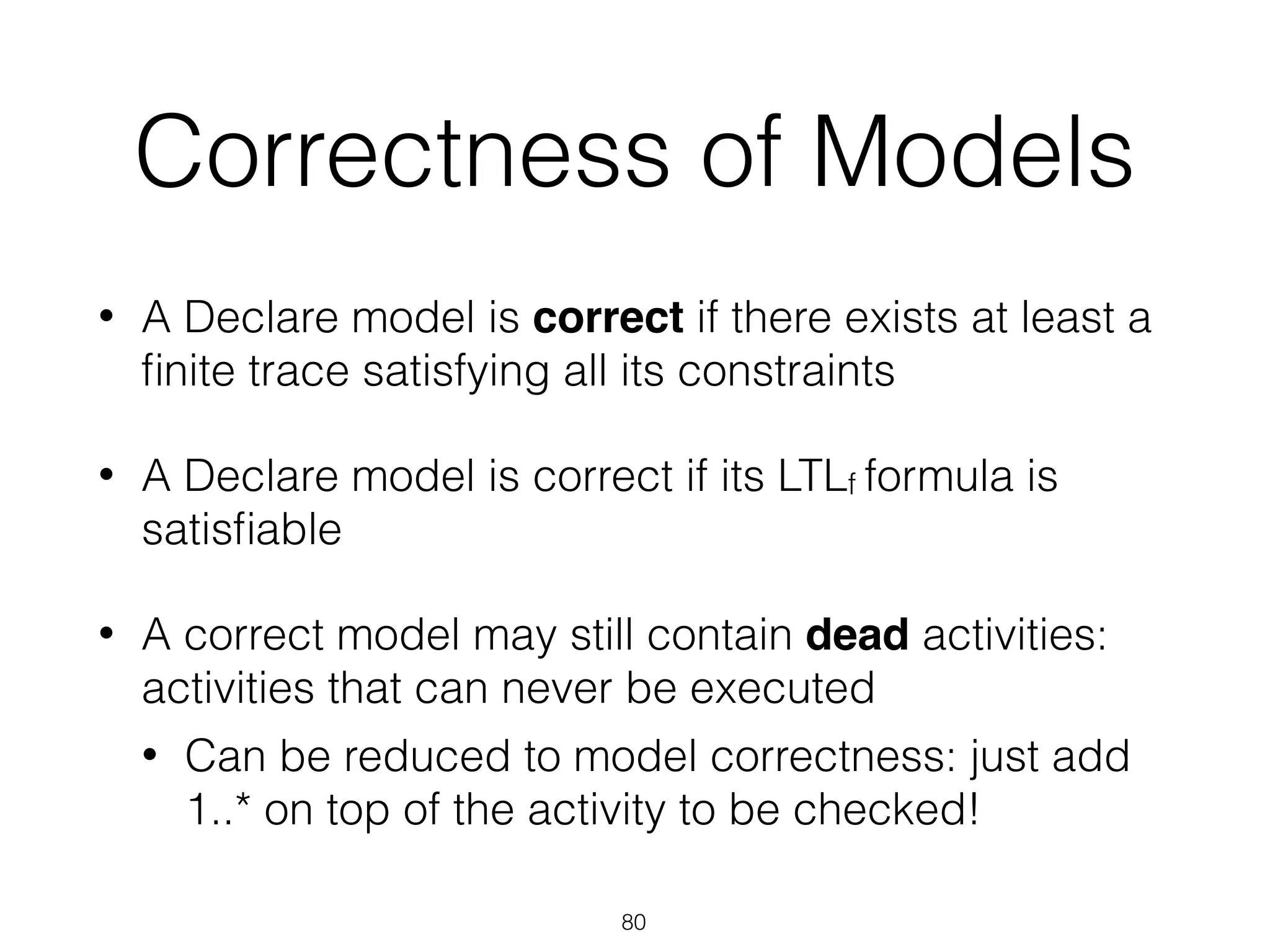 Correctness of Models
• A Declare model is correct if there exists at least a
ﬁnite trace satisfying all its constraints
• A Declare model is correct if its LTLf formula is
satisﬁable
• A correct model may still contain dead activities:
activities that can never be executed
• Can be reduced to model correctness: just add
1..* on top of the activity to be checked!
80
 