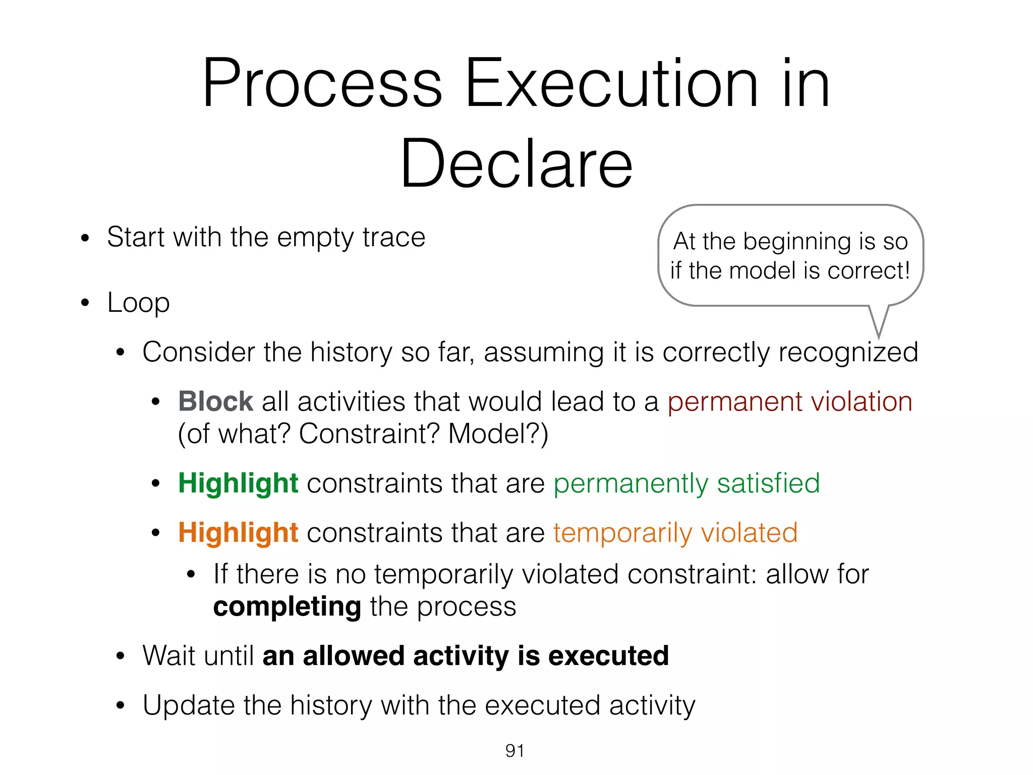 Process Execution in
Declare
• Start with the empty trace
• Loop
• Consider the history so far, assuming it is correctly recognized
• Block all activities that would lead to a permanent violation  
(of what? Constraint? Model?)
• Highlight constraints that are permanently satisﬁed
• Highlight constraints that are temporarily violated
• If there is no temporarily violated constraint: allow for
completing the process
• Wait until an allowed activity is executed
• Update the history with the executed activity
91
At the beginning is so
if the model is correct!
 