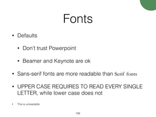 Fonts
• Defaults
• Don’t trust Powerpoint
• Beamer and Keynote are ok
• Sans-serif fonts are more readable than Serif fonts
• UPPER CASE REQUIRES TO READ EVERY SINGLE
LETTER, while lower case does not
• This is unreadable
106
 